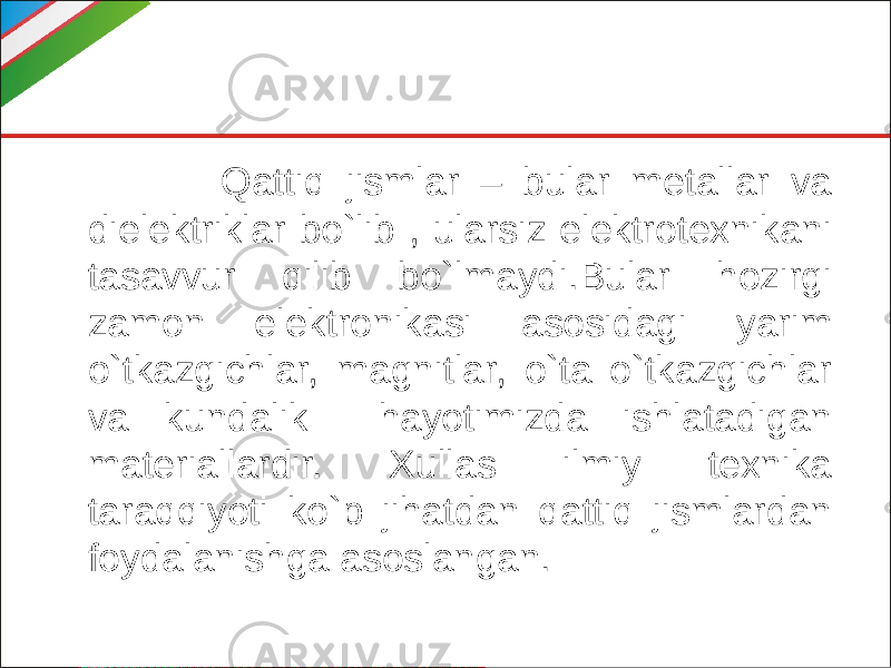  Qattiq jismlar – bular metallar va dielektriklar bo`lib , ularsiz elektrotexnikani tasavvur qilib bo`lmaydi.Bular hozirgi zamon elektronikasi asosidagi yarim o`tkazgichlar, magnitlar, o`ta o`tkazgichlar va kundalik hayotimizda ishlatadigan materiallardir. Xullas ilmiy texnika taraqqiyoti ko`p jihatdan qattiq jismlardan foydalanishga asoslangan. 