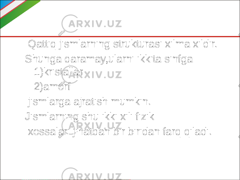  Qattiq jismlarning strukturasi xilma xildir. Shunga qaramay,ularni ikkita sinfga 1)kristallar 2)amorf jismlarga ajratish mumkin. Jismlarning shu ikki xili fizik xossalari jihatdan bir biridan farq qiladi. 