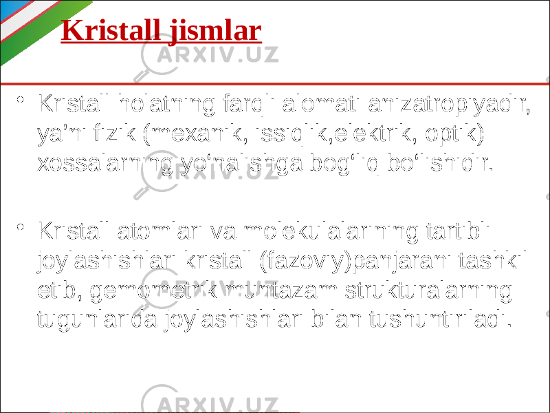 Kristall jismlar • Kristall holatning farqli alomati anizatropiyadir, ya’ni fizik (mexanik, issiqlik,elektrik, optik) xossalarning yo‘nalishga bog‘liq bo‘lishidir. • Kristall atomlari va molekulalarining tartibli joylashishlari kristall (fazoviy)panjarani tashkil etib, gemometrik muntazam strukturalarning tugunlarida joylashishlari bilan tushuntiriladi. 