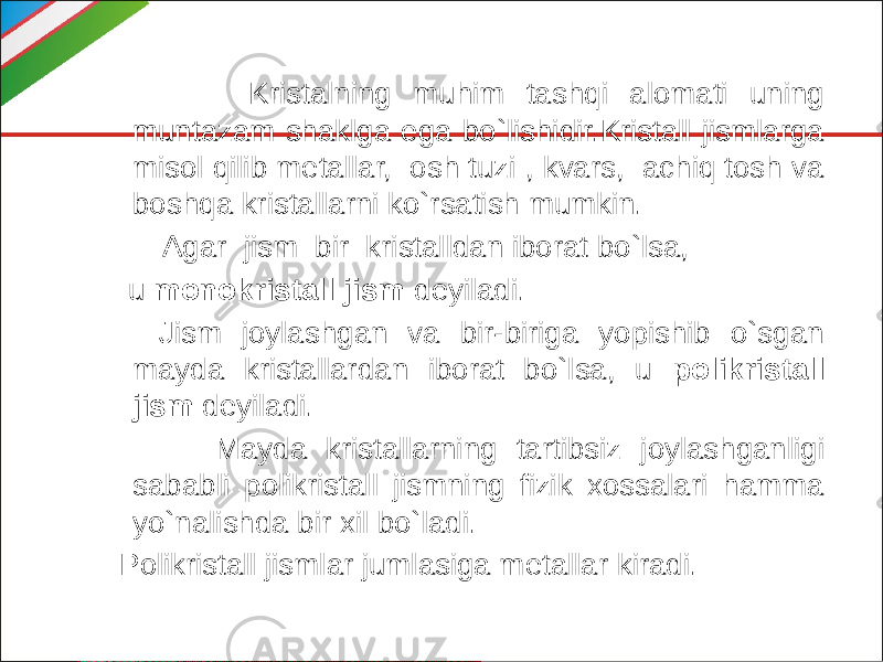  Kristalning muhim tashqi alomati uning muntazam shaklga ega bo`lishidir.Kristall jismlarga misol qilib metallar, osh tuzi , kvars, achiq tosh va boshqa kristallarni ko`rsatish mumkin. Agar jism bir kristalldan iborat bo`lsa, u monokristall jism deyiladi. Jism joylashgan va bir-biriga yopishib o`sgan mayda kristallardan iborat bo`lsa, u polikristall jism deyiladi. Mayda kristallarning tartibsiz joylashganligi sababli polikristall jismning fizik xossalari hamma yo`nalishda bir xil bo`ladi. Polikristall jismlar jumlasiga metallar kiradi. 