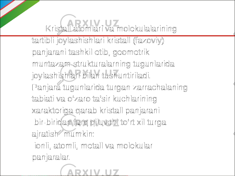  Kristall atomlari va molekulalarining tartibli joylashishlari kristall (fazoviy) panjarani tashkil etib, geometrik muntazam strukturalarning tugunlarida joylashishlari bilan tushuntiriladi. Panjara tugunlarida turgan zarrachalaning tabiati va o‘zaro ta’sir kuchlarining xarakteriga qarab kristall panjarani bir-biridan farq qiluvchi to‘rt xil turga ajratish mumkin: ionli, atomli, metall va molekular panjaralar. 