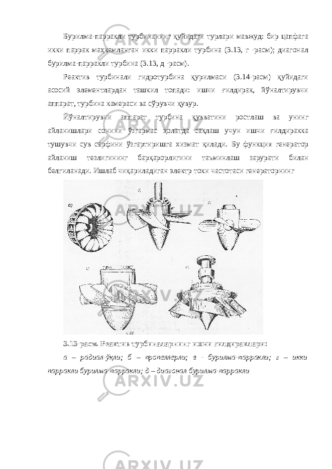 Бурилма-парракли турбинанинг қуйидаги турлари мавжуд: бир цапфага икки паррак маҳкамланган икки парракли турбина (3.13, г -расм); диагонал бурилма-парракли турбина (3.13, д -расм). Реактив турбинали гидротурбина қурилмаси (3.14-расм) қуйидаги асосий элементлардан ташкил топади: ишчи ғилдирак, йўналтирувчи аппарат, турбина камераси ва сўрувчи қувур. Йўналтирувчи аппарат турбина қувватини ростлаш ва унинг айланишлари сонини ўзгармас ҳолатда сақлаш учун ишчи ғилдиракка тушувчи сув сарфини ўзгартиришга хизмат қилади. Бу функция генератор айланиш тезлигининг барқарорлигини таъминлаш зарурати билан белгиланади. Ишлаб чиқариладиган электр токи частотаси генераторнинг 3.13-расм. Реактив турбиналарнинг ишчи ғилдираклари: а – радиал-ўқли; б – пропеллерли; в - бурилма-парракли; г – икки парракли бурилма-парракли; д – диагонал бурилма-парракли 
