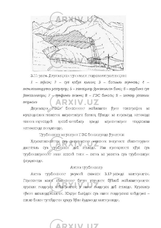 3.11-расм. Деривацион туннелли гидроэлектростанция: 1 – тўғон; 2 – сув қабул қилгич; 3 – босимли туннель; 4 – тенглаштирувчи резервуар; 5 – затворлар ўрнатилган бино; 6 – турбина сув ўтказгичлари; 7 – зулфинли таянч; 8 – ГЭС биноси; 9 – электр узатиш тармоғи Деривация ГЭСи биносининг жойлашган ўрни топографик ва муҳандислик-геологик шароитларга боғлиқ бўлади ва пировард натижада техник-иқтисодий ҳисоб-китоблар ҳамда вариантларни таққослаш натижасида аниқланади. Турбиналар ва уларни ГЭС биноларида ўрнатиш Ҳаракатланаётган сув энергиясини механик энергияга айлантирувчи двигатель сув турбинаси деб аталади. Иш принципига кўра сув турбиналарининг икки асосий типи – актив ва реактив сув турбиналари фарқланади. Актив турбиналар Актив турбинанинг умумий схемаси 3.12-расмда келтирилган. Горизонтал валга айлананинг бутун узунлиги бўйлаб жойлаштирилган куракли ғилдирак кийдирилган; у ишчи ғилдирак деб аталади. Кураклар чўмич шаклида ясалган. Юқори бьефдан сув ишчи ғилдиракка кийдирма – сопло билан тугайдиган қувур йўли ёрдамида келтирилади. 