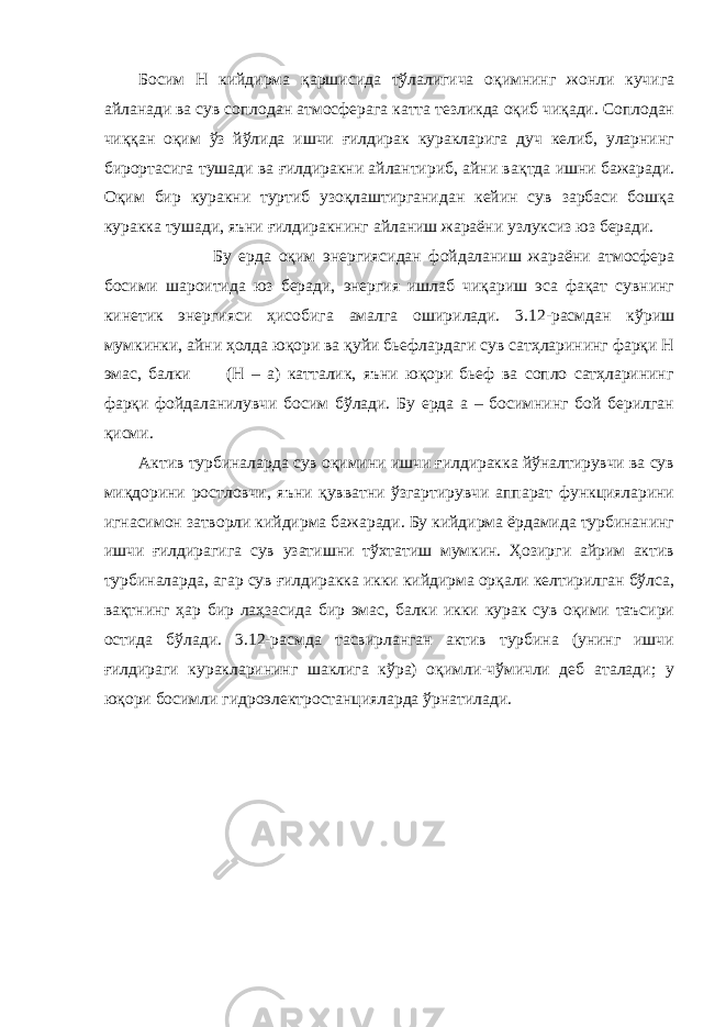 Босим H кийдирма қаршисида тўлалигича оқимнинг жонли кучига айланади ва сув соплодан атмосферага катта тезликда оқиб чиқади. Соплодан чиққан оқим ўз йўлида ишчи ғилдирак куракларига дуч келиб, уларнинг бирортасига тушади ва ғилдиракни айлантириб, айни ва қ тда ишни бажаради. Оқим бир куракни туртиб узоқлаштирганидан кейин сув зарбаси бошқа куракка тушади, яъни ғилдиракнинг айланиш жараёни узлуксиз юз беради. Бу ерда оқим энергиясидан фойдаланиш жараёни атмосфера босими шароитида юз беради, энергия ишлаб чиқариш эса фақат сувнинг кинетик энергияси ҳисобига амалга оширилади. 3.12-расмдан кўриш мумкинки, айни ҳолда юқори ва қуйи бьефлардаги сув сатҳларининг фарқи H эмас, балки (H – a) катталик, яъни юқори бьеф ва сопло сатҳларининг фарқи фойдаланилувчи босим бўлади. Бу ерда а – босимнинг бой берилган қисми. Актив турбиналарда сув оқимини ишчи ғилдиракка йўналтирувчи ва сув миқдорини ростловчи, яъни қувватни ўзгартирувчи аппарат функцияларини игнасимон затворли кийдирма бажаради. Бу кийдирма ёрдамида турбинанинг ишчи ғилдирагига сув узатишни тўхтатиш мумкин. Ҳозирги айрим актив турбиналарда, агар сув ғилдиракка икки кийдирма орқали келтирилган бўлса, вақтнинг ҳар бир лаҳзасида бир эмас, балки икки курак сув оқими таъсири остида бўлади. 3.12-расмда тасвирланган актив турбина (унинг ишчи ғилдираги куракларининг шаклига кўра) оқимли-чўмичли деб аталади; у юқори босимли гидроэлектростанцияларда ўрнатилади. 