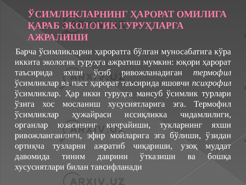 ЎСИМЛИКЛАРНИНГ ҲАРОРАТ ОМИЛИГА ҚАРАБ ЭКОЛОГИК ГУРУҲЛАРГА АЖРАЛИШИ Барча ўсимликларни ҳароратга бўлган муносабатига кўра иккита экологик гуруҳга ажратиш мумкин: юқори ҳарорат таъсирида яхши ўсиб ривожланадиган термофил ўсимликлар ва паст ҳарорат таъсирида яшовчи психрофил ўсимликлар. Ҳар икки гуруҳга мансуб ўсимлик турлари ўзига хос мосланиш хусусиятларига эга. Термофил ўсимликлар ҳужайраси иссиқликка чидамлилиги, органлар юзасининг кичрайиши, тукларнинг яхши ривожланганлиги, эфир мойларига эга бўлиши, ўзидан ортиқча тузларни ажратиб чиқариши, узоқ муддат давомида тиним даврини ўтказиши ва бошқа хусусиятлари билан тавсифланади 