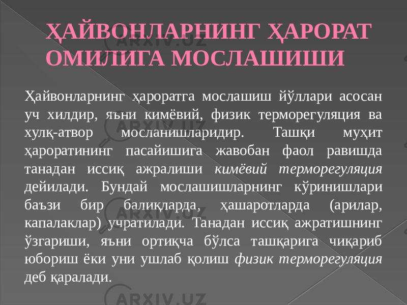 ҲАЙВОНЛАРНИНГ ҲАРОРАТ ОМИЛИГА МОСЛАШИШИ Ҳайвонларнинг ҳароратга мослашиш йўллари асосан уч хилдир, яъни кимёвий, физик терморегуляция ва хулқ-атвор мосланишларидир. Ташқи муҳит ҳароратининг пасайишига жавобан фаол равишда танадан иссиқ ажралиши кимёвий терморегуляция дейилади. Бундай мослашишларнинг кўринишлари баъзи бир балиқларда, ҳашаротларда (арилар, капалаклар) учратилади. Танадан иссиқ ажратишнинг ўзгариши, яъни ортиқча бўлса ташқарига чиқариб юбориш ёки уни ушлаб қолиш физик терморегуляция деб қаралади. 