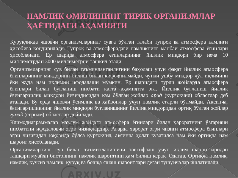 НАМЛИК ОМИЛИНИНГ ТИРИК ОРГАНИЗМЛАР ҲАЁТИДАГИ АҲАМИЯТИ Қуруқликда яшовчи организмларнинг сувга бўлган талаби тупроқ ва атмосфера намлиги ҳисобига қондирилади. Тупроқ ва атмосферадаги намликнинг манбаи атмосфера ёғинлари ҳисобланади. Ер шарида атмосфера ёғинларининг йиллик миқдори бир неча 10 миллиметрдан 3000 миллиметрни ташкил этади. Организмларнинг сув билан таъминланганлигини баҳолаш учун фақат йиллик атмосфера ёғинларининг миқдорини билиш билан кифоянилмайди, чунки ушбу миқдор чўл иқлимини ёки жуда нам иқлимни ифодалаши мумкин. Ер шаридаги турли жойларда атмосфера ёғинлари билан буғланиш нисбати катта аҳамиятга эга. Йиллик буғланиш йиллик ёғингарчилик миқдори йиғиндисидан кам бўлган жойлар арид (қурғоқчил) областлар деб аталади. Бу ерда яшовчи ўсимлик ва ҳайвонлар учун намлик етарли бўлмайди. Аксинча, ёғингарчиликнинг йиллик миқдори буғланишнинг йиллик миқдоридан ортиқ бўлган жойлар гумид (сернам) областлар дейилади. Климодиаграммалар маълум жойдаги атмосфера ёғинлари билан ҳароратнинг ўзгариши нисбатини ифодаловчи эгри чизиқлардир. Агарда ҳарорат эгри чизиғи атмосфера ёғинлари эгри чизиғидан юқорида бўлса қурғоқчил, аксинча ҳолат кузатилса нам ёки ортиқча нам шароит ҳисобланади. Организмларнинг сув билан таъминланишини тавсифлаш учун иқлим шароитларидан ташқари муайян биотопнинг намлик шароитини ҳам билиш керак. Одатда. Ортиқча намлик, намлик, кучсиз намлик, қуруқ ва бошқа яшаш шароитлари деган тушунчалар ишлатилади. 