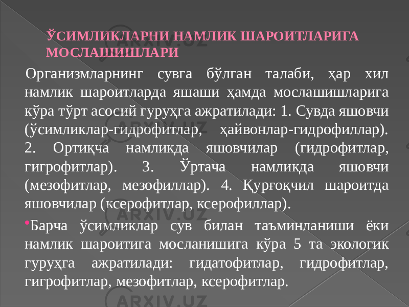 ЎСИМЛИКЛАРНИ НАМЛИК ШАРОИТЛАРИГА МОСЛАШИШЛАРИ Организмларнинг сувга бўлган талаби, ҳар хил намлик шароитларда яшаши ҳамда мослашишларига кўра тўрт асосий гуруҳга ажратилади: 1. Сувда яшовчи (ўсимликлар-гидрофитлар, ҳайвонлар-гидрофиллар). 2. Ортиқча намликда яшовчилар (гидрофитлар, гигрофитлар). 3. Ўртача намликда яшовчи (мезофитлар, мезофиллар). 4. Қурғоқчил шароитда яшовчилар (ксерофитлар, ксерофиллар).  Барча ўсимликлар сув билан таъминланиши ёки намлик шароитига мосланишига кўра 5 та экологик гуруҳга ажратилади: гидатофитлар, гидрофитлар, гигрофитлар, мезофитлар, ксерофитлар. 