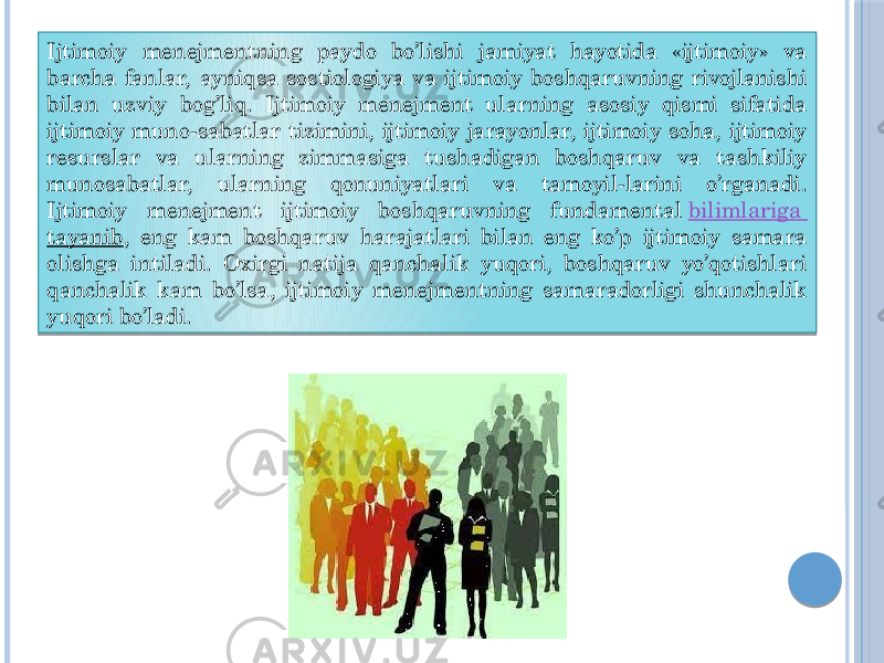 Ijtimoiy menejmentning paydo bo’lishi jamiyat hayotida «ijtimoiy» va barcha fanlar, ayniqsa sostiologiya va ijtimoiy boshqaruvning rivojlanishi bilan uzviy bog’liq. Ijtimoiy menejment ularning asosiy qismi sifatida ijtimoiy muno-sabatlar tizimini, ijtimoiy jarayonlar, ijtimoiy soha, ijtimoiy resurslar va ularning zimmasiga tushadigan boshqaruv va tashkiliy munosabatlar, ularning qonuniyatlari va tamoyil-larini o’rganadi. Ijtimoiy menejment ijtimoiy boshqaruvning fundamental  bilimlariga tayanib , eng kam boshqaruv harajatlari bilan eng ko’p ijtimoiy samara olishga intiladi. Oxirgi natija qanchalik yuqori, boshqaruv yo’qotishlari qanchalik kam bo’lsa, ijtimoiy menejmentning samaradorligi shunchalik yuqori bo’ladi. 01 0F0D 0F04 04 17 051C0A 01 0F 08 03 1A08 0611 1B0D 07 