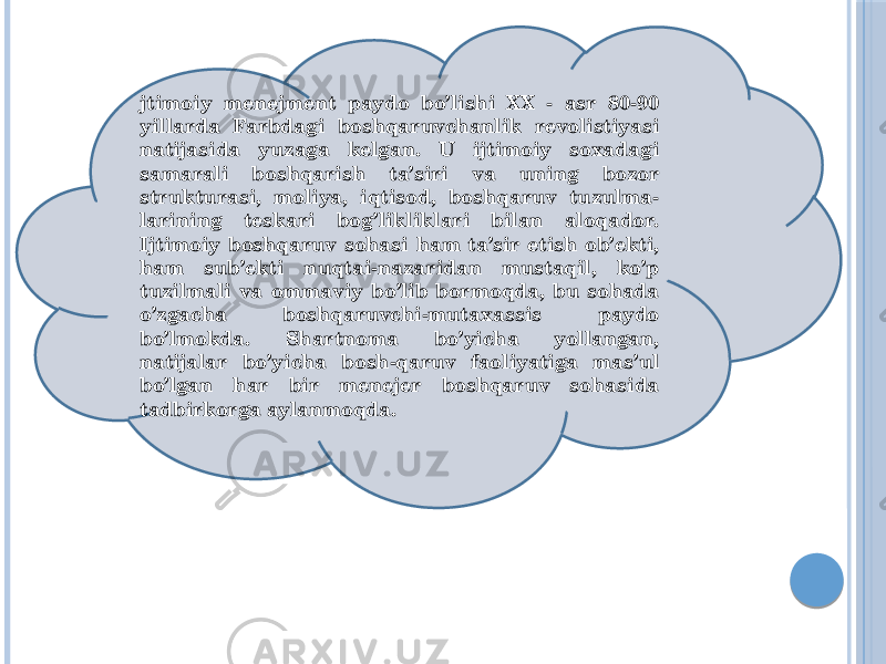 jtimoiy menejment paydo bo’lishi XX - asr 80-90 yillarda Farbdagi boshqaruvchanlik revolistiyasi natijasida yuzaga kelgan. U ijtimoiy soxadagi samarali boshqarish ta’siri va uning bozor strukturasi, moliya, iqtisod, boshqaruv tuzulma- larining teskari bog’likliklari bilan aloqador. Ijtimoiy boshqaruv sohasi ham ta’sir etish ob’ekti, ham sub’ekti nuqtai-nazaridan mustaqil, ko’p tuzilmali va ommaviy bo’lib bormoqda, bu sohada o’zgacha boshqaruvchi-mutaxassis paydo bo’lmokda. Shartnoma bo’yicha yollangan, natijalar bo’yicha bosh-qaruv faoliyatiga mas’ul bo’lgan har bir menejer boshqaruv sohasida tadbirkorga aylanmoqda. 