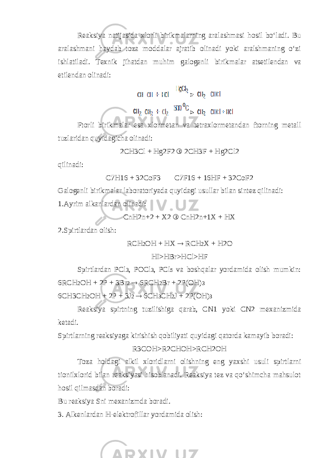 Reaksiya natijasida xlorli birikmalarning aralashmasi hosil bo‘ladi. Bu aralashmani haydab toza moddalar ajratib olinadi yoki aralshmaning o‘zi ishlatiladi. Texnik jihatdan muhim galogenli birikmalar atsetilendan va etilendan olinadi: Ftorli birikmalar esa xlormetan va tetraxlormetandan ftorning metall tuzlaridan quyidagicha olinadi: 2CH3Cl + Hg2F2 ® 2CH3F + Hg2Cl2 qilinadi: C7H16 + 32CoF3  C7F16 + 16HF + 32CoF2 Galogenli birikmalar laboratoriyada quyidagi usullar bilan sintez qilinadi: 1.Ayrim alkanlardan olinadi: CnH2n+2 + X2 ® CnH2n+1X + HX 2.Spirtlardan olish: RCH 2 OH + HX  RCH 2 X + H2O HI>HBr>HCl>HF Spirtlardan PCl 3 , POCl 3 , PCl 5 va boshqalar yordamida olish mumkin: 6RCH 2 OH + 2P + 3Br 2  6RCH 2 Br + 2P(OH) 3 6CH3CH 2 OH + 2P + 3J 2  6CH 3 CH 2 J + 2P(OH) 3 Reaksiya spirtning tuzilishiga qarab, CN1 yoki CN2 mexanizmida ketadi. Spirtlarning reaksiyaga kirishish qobiliyati quyidagi qatorda kamayib boradi: R3COH>R2CHOH>RCH2OH Toza holdagi alkil xloridlarni olishning eng yaxshi usuli spirtlarni tionilxlorid bilan reaksiyasi hisoblanadi. Reaksiya tez va qo‘shimcha mahsulot hosil qilmasdan boradi: Bu reaksiya Sni mexanizmda boradi. 3. Alkenlardan H-elektrofillar yordamida olish: 