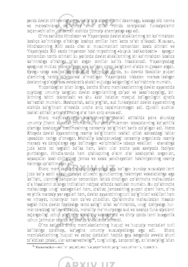 yerda davlat chinovnigi emas, balki o`z shogirdlarini dxarmaga, kastaga oid norma va marosimlarga og`ishmay amal qilish ruhida tarbiyalash funksiyalarini bajaruvchi olim - braxman alohida ijtimoiy ahamiyatga ega edi. O`rta asrlarda Hindiston va Yaponiyada davlat shakllarining bir ko`rinishdan boshqa ko`rinishga o`tishiga boshqa omillar ham katta ta`sir o`tkazdi. Xususan, Hindistonning XIII asrda chet el musulmonlari tomonidan bosib olinishi va Yaponiyada XII asrda imperator hoki-miyatining «buyuk lashkarboshi» - syogun tomonidan tortib olinishi bu yerlarda davlat shakllarining bir ko`rinishdan boshqa ko`rinishga o`tishiga ta`sir etgan omillar bo`lib hisoblanadi. Yaponiyadagi syogunat mutlaq monarxiyaga xos bo`lgan qator belgilarni o`zida mujassam etgan. Syogu-natga xos bo`lgan belgilar majmuiga qarab, bu davrda feodallar yuqori qismining harbiy diktaturasi o`rnatilgan Yaponiyada nisbatan markaz-lashgan davlatning o`ziga xos avtokratik shakli vujudga kelganligini ko`rishimiz mumkin. Yuqoridagilar bilan birga, barcha Sharq mamlakatlarining davlat apparatida quyidagi umumiy belgilar: davlat organlarining qo`pol va beso`naqayligi, bir- birining ishini takrorlashi va shu kabi holatlar mavjud bo`lganligini ajratib ko`rsatish mumkin. Boshqarish, soliq yig`ish, sud funksiyalari davlat apparatining alohida bo`g`inlari o`rtasida uncha aniq taqsimlanmagan edi. Qurolli kuchlar tashkil etilishi prinsiplarining o`zi ham aniq emas edi. Sharq mamlakatlarida boshqaruvning tashkil etilishida yana shunday umumiy jihatni kuzatish mumkinki, bu yerda hukmron tabaqalarning ko`pchilik qismiga boshqaruv tuzulmasining norasmiy bo`g`inlari berib qo`yilgan edi. Hatto Xitoyda davlat apparatining rasmiy bo`g`inlarini tashkil qilish sohasidagi ishlar uyezddan nariga o`tmagan. Mahalliy boshqaruvdagi norasmiy organlarda rasmiy mansab va darajalarga ega bo`lmagan «o`qimishli» tabaqa vakillari - shenshiga juda katta rol tegishli bo`lsa ham, lekin ular ancha past saviyada faoliyat yuritishgan. Hindis-tonda ham qishloqning o`zini o`zi boshqarish organlari, oqsoqollar bosh-chiligidagi jamoa va kasta panchayatlari hokimiyatning rasmiy tizimiga qo`shilmagan edi. Sharq mamlakatlari davlat apparatiga xos bo`lgan bunday xususiyat-larni juda ko`p sonli ekspluatatsiya qiluvchi guruhlarning hokimiyat vakolatlariga ega bo`lishi, ularning dehqonlar tomonidan ishlab chiqilgan qo`shimcha mahsulotdan o`z hissalarini olishga intilishlari natijasi sifatida izohlash mumkin. Bu qo`shimcha mahsulotga urug` zodagonlari ham, qishloq jamoasining yuqori qismi ham, o`rta va yirik merosiy yer egalari ham, davlat apparatining turli bo`g`inlari vakillari ham va nihoyat, ruhoniylar ham da`vo qilardilar. Qo`shimcha mahsulotdan hissalar tegish-licha davlat foydasiga renta solig`i olish ko`rinishida, urug` dohiysiga hur- mat tarzidagi to`lov shaklida, mahalliy ma`muriyatga sud va boshqa funk-siyalarni bajarganligi uchun yig`imlar shaklida, kastaga oid va diniy qoida-larni buzganlik uchun jarimalar tarzida va boshqa shakllarda olinardi. O`rta asrlarda Sharq mamlakatlarining huquqi va huquqiy manbalari turli bo`lishiga qaramay, ko`pgina umumiy xususiyatlarga ega edi. Sharq mamlakatlarining huquqi va axloq qoidalari haqida gap ketganda avvalo shuni ta`kidlash joizki, ular konservativligi 9 1 , turg`unligi, barqarorligi, an`anaviyligi bilan 9 1 Konservatizm – eskilikni yoqlash, eskilikka yopishib olish, yangilikka dushmanlik, mutassiblik. 