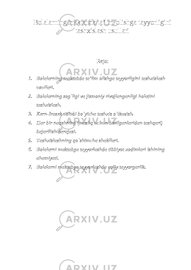 Bolalarning maktabda ta’lim olishga tayyorligini tashxislash usullari Reja: 1. Bolalarning maktabda ta’lim olishga tayyorligini tashxislash usullari. 2. Bolalarning sog`ligi va jismoniy rivojlanganligi holatini tashxislash. 3. Kern-Irasek uslubi bo`yicha tashxis o`tkazish. 4. Har bir naqshning (mashq uchun berilganlaridan tashqari) bajarilish darajasi. 5. Tashxislashning qo`shimcha shakllari. 6. Bolalarni maktabga tayyorlashda tibbiyot xodimlari ishining ahamiyati. 7. Bolalarni maktabga tayyorlashda aqliy tayyorgarlik. 