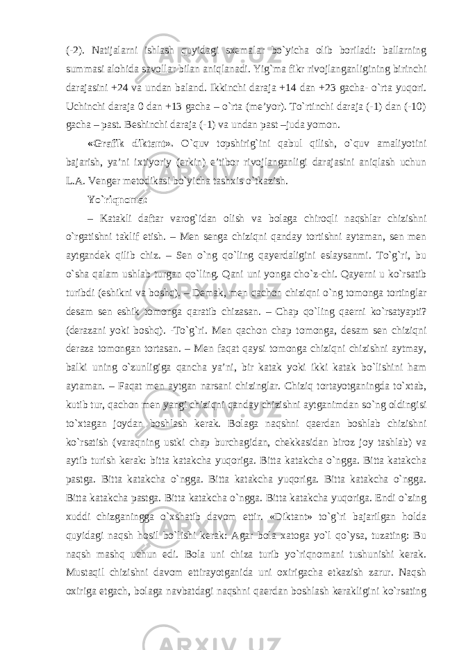 (-2). Natijalarni ishlash quyidagi sxemalar bo`yicha olib boriladi: ballarning summasi alohida savollar bilan aniqlanadi. Yig`ma fikr rivojlanganligining birinchi darajasini +24 va undan baland. Ikkinchi daraja +14 dan +23 gacha- o`rta yuqori. Uchinchi daraja 0 dan +13 gacha – o`rta (me’yor). To`rtinchi daraja (-1) dan (-10) gacha – past. Beshinchi daraja (-1) va undan past –juda yomon. «Grafik diktant». O`quv topshirig`ini qabul qilish, o`quv amaliyotini bajarish, ya’ni ixtiyoriy (erkin) e’tibor rivojlanganligi darajasini aniqlash uchun L.A. Venger metodikasi bo`yicha tashxis o`tkazish. Yo`riqnoma: – Katakli daftar varog`idan olish va bolaga chiroqli naqshlar chizishni o`rgatishni taklif etish. – Men senga chiziqni qanday tortishni aytaman, sen men aytgandek qilib chiz. – Sen o`ng qo`ling qayerdaligini eslaysanmi. To`g`ri, bu o`sha qalam ushlab turgan qo`ling. Qani uni yonga cho`z-chi. Qayerni u ko`rsatib turibdi (eshikni va boshq). – Demak, men qachon chiziqni o`ng tomonga tortinglar desam sen eshik tomonga qaratib chizasan. – Chap qo`ling qaerni ko`rsatyapti? (derazani yoki boshq). -To`g`ri. Men qachon chap tomonga, desam sen chiziqni deraza tomongan tortasan. – Men faqat qaysi tomonga chiziqni chizishni aytmay, balki uning o`zunligiga qancha ya’ni, bir katak yoki ikki katak bo`lishini ham aytaman. – Faqat men aytgan narsani chizinglar. Chiziq tortayotganingda to`xtab, kutib tur, qachon men yangi chiziqni qanday chizishni aytganimdan so`ng oldingisi to`xtagan joydan boshlash kerak. Bolaga naqshni qaerdan boshlab chizishni ko`rsatish (varaqning ustki chap burchagidan, chekkasidan biroz joy tashlab) va aytib turish kerak: bitta katakcha yuqoriga. Bitta katakcha o`ngga. Bitta katakcha pastga. Bitta katakcha o`ngga. Bitta katakcha yuqoriga. Bitta katakcha o`ngga. Bitta katakcha pastga. Bitta katakcha o`ngga. Bitta katakcha yuqoriga. Endi o`zing xuddi chizganingga o`xshatib davom ettir. «Diktant» to`g`ri bajarilgan holda quyidagi naqsh hosil bo`lishi kerak: Agar bola xatoga yo`l qo`ysa, tuzating: Bu naqsh mashq uchun edi. Bola uni chiza turib yo`riqnomani tushunishi kerak. Mustaqil chizishni davom ettirayotganida uni oxirigacha etkazish zarur. Naqsh oxiriga etgach, bolaga navbatdagi naqshni qaerdan boshlash kerakligini ko`rsating 