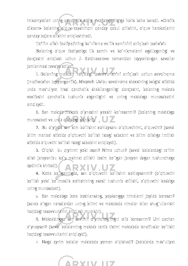 imkoniyatlari uning qanchalik aqliy rivojlanganligiga holis baho beradi. «Grafik diktant» bolaning o`quv topshiriqni qanday qabul qilishini, o`quv harakatlarini qanday bajara olishini aniqlashtiradi. Ta’lim olish faoliyatining ko`nikma va ilk zaminini aniqlash tashxisi: Bolaning o`quv faoliyatiga ilk zamin va ko`nikmalarni egallaganligi va darajasini aniqlash uchun J. Saidnazarova tomonidan tayyorlangan savollar jamlanmasi tavsiya etiladi. I. Bolaning maktab haqidagi tasavvurlarini aniqlash uchun savolnoma (motivatsion tayyorgarlik). Maqsad: Ushbu savolnoma shaxsining belgisi sifatida unda mas’uliyat hissi qanchalik shakllanganligi darajasini, bolaning maktab vazifasini qanchalik tushunib etganligini va uning maktabga munosabatini aniqlaydi. 1. Sen maktab-maktab o`ynashni yaxshi ko`rasanmi? (bolaning maktabga munosabati va unda o`qishga xohishi). 2. Bu o`yinda sen kim bo`lishni xohlaysan: o`qituvchimi, o`quvchi? (savol bilim manbai sifatida o`qituvchi bo`lish istagi sababini va bilim olishga intilish sifatida o`quvchi bo`lish istagi sababini aniqlaydi). 3. O`qish -bu qiyinmi yoki oson? Nima uchun? (savol bolalardagi ta’lim olish jarayonibu ko`p mehnat qilishi lozim bo`lgan jarayon degan tushunchaga oydinlik kiritadi). 4. Katta bo`lganingda, sen o`qituvchi bo`lishni xohlaysanmi? (o`qituvchi bo`lish yoki bo`lmaslik xohishining asosli tushunib etilishi, o`qituvchi kasbiga uning munosabati). 5. Sen maktabga bora boshlansang, popkangga nimalarni joylab borasan? (sanab o`tgan narsalardan uning bilimi va maktabda nimalar bilan shug`ullanishi haqidagi tasavvurlarini aniqlash mumkin). 6. Maktabingga sen sevimli o`yinchog`ingni olib borasanmi? Uni qachon o`ynaysan? (savol bolalarning maktab tartib tizimi maktabda tanaffuslar bo`lishi haqidagi tasavvurlarini aniqlaydi). 7. Nega ayrim bolalar maktabda yomon o`qishadi? (bolalarda mas’uliyat 