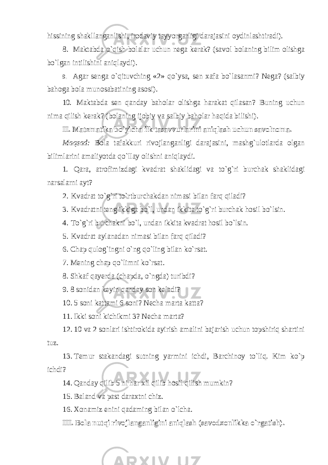 hissining shakllanganlishi, irodaviy tayyorgarligi darajasini oydinlashtiradi). 8. Maktabda o`qish bolalar uchun nega kerak? (savol bolaning bilim olishga bo`lgan intilishini aniqlaydi). 9. Agar senga o`qituvching «2» qo`ysa, sen xafa bo`lasanmi? Nega? (salbiy bahoga bola munosabatining asosi). 10. Maktabda sen qanday baholar olishga harakat qilasan? Buning uchun nima qilish kerak? (bolaning ijobiy va salbiy baholar haqida bilishi). II. Matematika bo`yicha ilk tasavvurlarini aniqlash uchun savolnoma. Maqsad: Bola tafakkuri rivojlanganligi darajasini, mashg`ulotlarda olgan bilimlarini amaliyotda qo`llay olishni aniqlaydi. 1. Qara, atrofimizdagi kvadrat shaklidagi va to`g`ri burchak shaklidagi narsalarni ayt? 2. Kvadrat to`g`ri to`rtburchakdan nimasi bilan farq qiladi? 3. Kvadratni teng ikkiga bo`l, undan ikkita to`g`ri burchak hosil bo`lsin. 4. To`g`ri burchakni bo`l, undan ikkita kvadrat hosil bo`lsin. 5. Kvadrat aylanadan nimasi bilan farq qiladi? 6. Chap qulog`ingni o`ng qo`ling bilan ko`rsat. 7. Mening chap qo`limni ko`rsat. 8. Shkaf qayerda (chapda, o`ngda) turibdi? 9. 8 sonidan keyin qanday son keladi? 10. 5 soni kattami 6 soni? Necha marta katta? 11. Ikki soni kichikmi 3? Necha marta? 12. 10 va 2 sonlari ishtirokida ayirish amalini bajarish uchun topshiriq shartini tuz. 13. Temur stakandagi sutning yarmini ichdi, Barchinoy to`liq. Kim ko`p ichdi? 14. Qanday qilib 5 ni har xil qilib hosil qilish mumkin? 15. Baland va past daraxtni chiz. 16. Xonamiz enini qadaming bilan o`lcha. III. Bola nutqi rivojlanganligini aniqlash (savodxonlikka o`rgatish). 