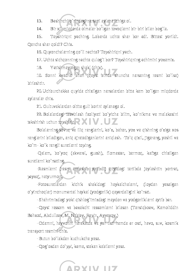 13. Beshinchi o`rindagi narsani aylana ichiga ol. 14. Bir xil miqdorda olmalar bo`lgan tovoqlarni bir-biri bilan bog`la. 15. Topshiriqni yeching. Lobarda uchta shar bor edi. Bittasi yorildi. Qancha shar qoldi? Chiz. 16. Quyonchalarning qo`li nechta? Topshiriqni yech. 17. Uchta sichqonning nechta qulog`i bor? Topshiriqning echimini yozamiz. 18. Yetishmayotgan shakl (chiz). 19. Sonni kvadrat bilan (qaysi birida shuncha narsaning rasmi bo`lsa) birlashtir. 20. Uchburchakka quyida chizilgan narsalardan bitta kam bo`lgan miqdorda aylanalar chiz. 21. Gultuvaklardan oltita guli borini aylanaga ol. 22. Bolalardagi tasvirlash faoliyati bo`yicha bilim, ko`nikma va malakasini tekshirish uchun topshiriq. Bolalarning sovuq va iliq ranglarini, ko`z, bahor, yoz va qishning o`ziga xos ranglarini biladigan, aniq ajratadiganlarini aniqlash. -To`q qizil, jigarang, yashil va ko`m- ko`k rangli suratlarni toping. -Qalam, bo`yoq (akvarel, guash), flomaster, barmoq, kaftga chizilgan suratlarni ko`rsating. -Rasmlarni (rasm aralashib yotibdi) quyidagi tartibda joylashtir: portret, peyzaj, natyurmort. -Fotosuratlardan kichik shakldagi haykalchalarni, (loydan yasalgan o`yinchoqlar) monumental haykal (yodgorlik) qayerdaligini ko`rsat. - Shahrimizdagi yoki qishlog`imizdagi maydon va yodgorliklarni aytib ber. - Qaysi rassom va bezakchi rassomlarni bilasan (Tansiqboev, Kamoliddin Behzod, Abdullaev, M. Nabiev, Repin, Ayvazov.) - Odamni, hayvonni harakatda va yer usti hamda er osti, havo, suv, kosmik transport rasmini chiz. - Butun bo`lakdan kuchukcha yasa. - Qog`ozdan do`ppi, kema, stakan kabilarni yasa. 