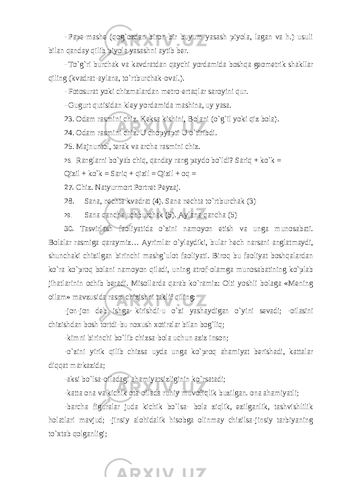 - Pape-mashe (qog`ozdan biron-bir buyum yasash piyola, lagan va h.) usuli bilan qanday qilib piyola yasashni aytib ber. - To`g`ri burchak va kavdratdan qaychi yordamida boshqa geometrik shakllar qiling (kvadrat-aylana, to`rtburchak-oval.). - Fotosurat yoki chizmalardan metro-ertaqlar saroyini qur. - Gugurt qutisidan kley yordamida mashina, uy yasa. 23. Odam rasmini chiz. Keksa kishini, Bolani (o`g`il yoki qiz bola). 24. Odam rasmini chiz. U chopyapti U o`tiribdi. 25. Majnuntol, terak va archa rasmini chiz. 26. Ranglarni bo`yab chiq, qanday rang paydo bo`ldi? Sariq + ko`k = Qizil + ko`k = Sariq + qizil = Qizil + oq = 27. Chiz. Natyurmort Portret Peyzaj. 28. Sana, nechta kvadrat (4). Sana nechta to`rtburchak (3) 29. Sana qancha uchburchak (5). Aylana qancha (5) 30. Tasvirlash faoliyatida o`zini namoyon etish va unga munosabati. Bolalar rasmiga qaraymiz… Ayrimlar o`ylaydiki, bular hech narsani anglatmaydi, shunchaki chizilgan birinchi mashg`ulot faoliyati. Biroq bu faoliyat boshqalardan ko`ra ko`proq bolani namoyon qiladi, uning atrof-olamga munosabatining ko`plab jihatlarinin ochib beradi. Misollarda qarab ko`ramiz: Olti yoshli bolaga «Mening oilam» mavzusida rasm chizishni taklif qiling: -jon-jon deb ishga kirishdi-u o`zi yashaydigan o`yini sevadi; -oilasini chizishdan bosh tortdi-bu noxush xotiralar bilan bog`liq; -kimni birinchi bo`lib chizsa-bola uchun aziz inson; -o`zini yirik qilib chizsa uyda unga ko`proq ahamiyat berishadi, kattalar diqqat markazida; -aksi bo`lsa-oiladagi ahamiyatsizliginin ko`rsatadi; -katta ona va kichik ota-oilada ruhiy muvofiqlik buzilgan. ona ahamiyatli; -barcha figuralar juda kichik bo`lsa- bola ziqlik, ezilganlik, tashvishlilik holatlari mavjud; -jinsiy alohidalik hisobga olinmay chizilsa-jinsiy tarbiyaning to`xtab qolganligi; 