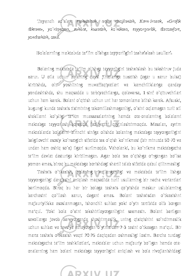 Tayanch so`zlar: tashxislash, aqliy rivojlanish, Kern-Irasek, «Grafik diktant», yo`riqnoma, suhbat, kuzatish, ko`nikma, tayyorgarlik, discomfort, yondashish, omil. Bolalarning maktabda ta’lim olishga tayyorligini tashxislash usullari. Bolaning maktabda ta’lim olishga tayyorligini tashxislash bu tekshiruv juda zarur. U oila uchun bolaning qaysi jihatlariga tuzatish (agar u zarur bulsa) kiritishda, olti yoshlining muvaffaqiyatlari va kamchiliklariga qanday yondashishda, shu maqsadda u tarbiyachilarga, qolaversa, 1-sinf o`qituvchilari uchun ham kerak. Bolani o`qitish uchun uni har tomonlama bilish kerak. Afsuski, bugungi kunda tashxis tizimining takomillashmaganligi, o`zini oqlamagan turli xil shakllarni ko`pligi ta’lim muassasalarining hamda ota-onalarning bolalarni maktabga tayyorlash borasida faoliyatini qiyinlashtirmoqda. Masalan, ayrim maktablarda bolalarni birinchi sinfga olishda bolaning maktabga tayyorgarligini belgilovchi asosiy ko`rsatgich sifatida tez o`qish ko`nikmasi (bir minutda 50-70 va undan ham oshiq so`z) ilgari surilmoqda. Vaholanki, bu ko`nikma maktabgacha ta’lim davlat dasturiga kiritilmagan. Agar bola tez o`qishga o’rgangan bo`lsa yomon emas, biroq bu maktabga borishdagi shartli talab sifatida qabul qilinmasligi Tashxis o`tkazish, bolaning rivojlanganligi va maktabda ta’lim lishga tayyorgarligi darajasini aniqlash maqsadida turli usullarning bir necha variantlari berilmoqda. Biroq bu har bir bolaga tashxis qo`yishda maskur uslublarning barchasini qo`llash zarur, degani emas. Bolani tashxisdan o`tkazishni majburiylikka asoslanmagan, ishonchli suhbat yoki o`yin tartibida olib borgan ma’qul. Toki bola o`zini tekshirilayotganligini sezmasin. Bolani berilgan savollarga javob bervyotganda shoshirmaslik, uning qiziqishini so`ndirmaslik uchun suhbat va tavsiya etilayotgan o`yinlardan 2-3 tasini o`tkazgan ma’qul. Bir marta tashxis o`tkazish vaqti 20-25 daqiqadan oshmasligi lozim. Barcha turdagi maktabgacha ta’lim tashkilotlari, maktablar uchun majburiy bo`lgan hamda ota- onalarning ham bolani maktabga tayyorligini aniqlash va bola rivojlanishidagi 