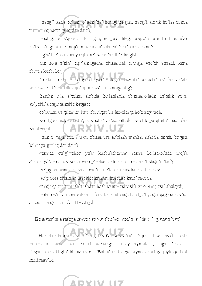 - oyog`i katta bo`lsa- oilada joyi borligi belgisi, oyog`i kichik bo`lsa-oilada tutumning noqat’iyligidan darak; -boshiga chiziqchalar tortilgan, go`yoki bizga orqasini o`girib turgandek bo`lsa-o`ziga ketdi; -yopiq yuz-bola oilada bo`lishni xohlamaydi; -og`zi labi katta va yorqin bo`lsa-serjahllilik belgisi; -qiz bola o`zini kipriklarigacha chizsa-uni birovga yoqish yoqadi, katta ehtiroz kuchi bor; -to`xtab-to`xtab chizilganda yoki chizgan tasvirini obrazini ustidan chizib tashlasa-bu kishi oldida qo`rquv hissini tutayotganligi; -barcha oila a’zolari alohida bo`laqlarda chizilsa-oilada do`stlik yo`q, ko`pchilik begonalashib ketgan; -televizor va gilamlar ham chizilgan bo`lsa-ularga bola xayrixoh. -yoritgich uskunalarini, kuyoshni chizsa-oilada issiqlik yo`qligini boshidan kechiryapti; - oila o`rniga oddiy uyni chizsa-uni zo`rlash manbai sifatida qarab, borgisi kelmayotganligidan darak; -rasmda qo`g`irchoq yoki kuchukchaning rasmi bo`lsa-oilada iliqlik etishmaydi. bola hayvonlar va o`yinchoqlar bilan muomala qilishga intiladi; -ko`pgina mayda narsalar-yaqinlar bilan munosabat etarli emas; -ko`p qora chiziqlar-tashvishlanishni boshdan kechirmoqda; -rangli qalamlarni ishlatishdan bosh tortsa-tashvishli va o`zini past baholaydi; -bola o`zini o`rtaga chizsa – demak o`zini eng ahamiyatli, agar qog`oz pastiga chizsa – eng qaram deb hisoblaydi. Bolalarni maktabga tayyorlashda tibbiyot xodimlari ishining ahamiyati. Har bir ota-ona farzandining hayotda o`z o`rnini topishini xohlaydi. Lekin hamma ota-onalar ham bolani maktabga qanday tayyorlash, unga nimalarni o`rgatish kerakligini bilavermaydi. Bolani maktabga tayyorlashning quyidagi ikki usuli mavjud: 