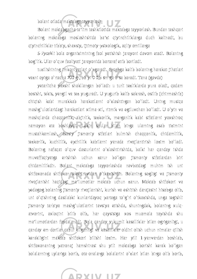 bolani oilada maktabga tayyorlash; Bolani maktabgacha ta’lim tashkilotida maktabga tayyorlash. Bundan tashqari bolaning maktabga moslashishida ba’zi qiyinchiliklarga duch kelinadi, bu qiyinchiliklar tibbiy, shaxsiy, ijtimoiy-psixologik, aqliy omillarga 5-7 yosh li bola organizimining faol yetishish jarayoni davom etadi. Bolaning bog`lik. Ular o`quv faoliyati jarayonida bartaraf etib boriladi. tuzilishining imkoniyatlari o`zgaradi. 6yosh ga kelib bolaning harakat jihatlari vazni oyiga o`rtacha 200 gr, bo`yi 0 0,5 sm ga o`sa boradi. Tana (gavda) yetarlicha yaxshi shakllangan bo`ladi: u turli tezliklarda yura oladi, qadam bosishi, tekis, yengil va tez yuguradi. U yugurib kelib sakrash, osilib (chirmashib) chiqish kabi murakkab harakatlarni o`zlashtirgan bo`ladi. Uning musiqa mashg`ulotlaridagi harakatlari xilma-xil, ritmik va egiluvchan bo`ladi. U o`yin va mashqlarda chaqqonlik, abjirlik, tezkorlik, merganlik kabi sifatlarni yaxshiroq namoyon eta boshlaydi. Lekin shular bilan birga ularning asab tizimini mustahkamlash, asosiy jismoniy sifatlari bulmish chaqqonlik, chidamlilik, tezkorlik, kuchlilik, epchillik kabilarni yanada rivojlantirish lozim bo`ladi. Bolaning nafaqat o`quv dasturlarini o`zlashtirishida, balki har qanday ishda muvaffaqiyatga erishish uchun zarur bo`lgan jismoniy sifatlardan biri chidamlilikdir. Bolani maktabga tayyorlashda navbatdagi muhim ish uni shifoxonada shifokor tekshiruvidan o`tkazishdir. Bolaning sogligi va jismoniy rivojlanishi haqidagi ma’lumotlar maktab uchun zarur. Maktab shifokori va pedagog bolaning jismoniy rivojlanishi, kurish va eshitish darajasini hisobga olib, uni o`qishning dastlabki kunlaridayoq partaga to`g`ri o`tkazishda, unga tegishli jismoniy tarbiya mashg`ulotlarini tavsiya etishda, shuningdek, bolaning xulq- atvorini, axloqini bilib olib, har qaysisiga xos muomala topishda shu ma’lumotlardan foydalanadi. Bola qanday yukumli kasalliklar bilan ogriganligi, u qanday em-dorilar qabul kilganligi va kasalliklar oldini olish uchun nimalar qilish kerakligini maktab shifokori bilishi lozim. Har yili 1-yanvardan boshlab, shifoxonaning patronaj hamshirasi shu yili maktabga borishi kerak bo`lgan bolalarning uylariga borib, ota-onalarga bolalarini o`zlari bilan birga olib borib, 