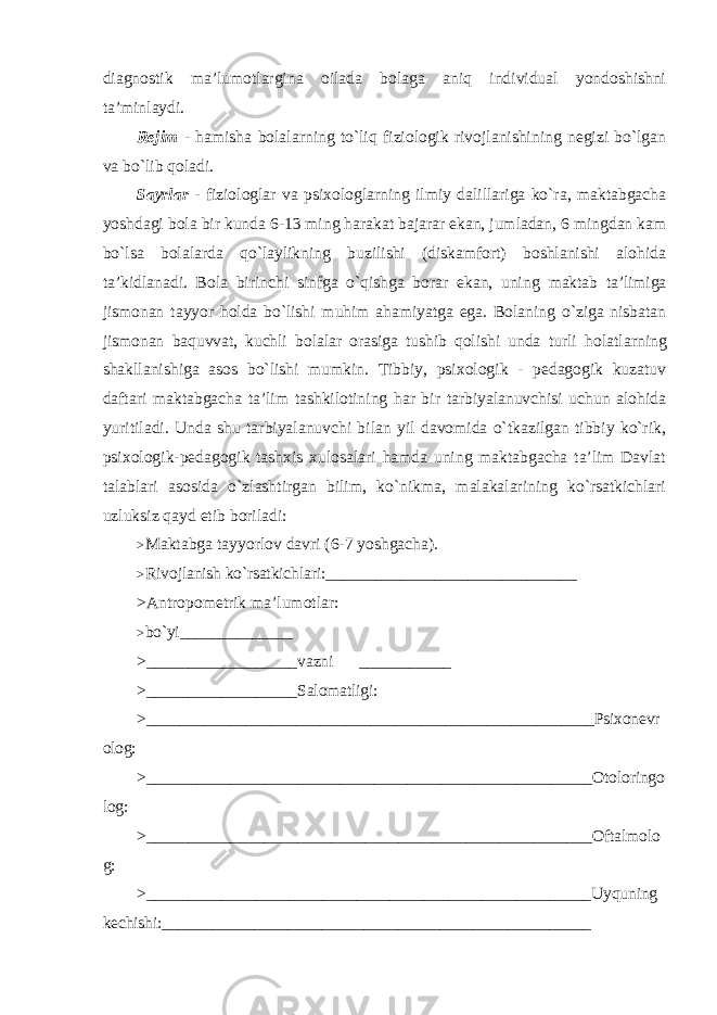 diagnostik ma’lumotlargina oilada bolaga aniq individual yondoshishni ta’minlaydi. Rejim - hamisha bolalarning to`liq fiziologik rivojlanishining negizi bo`lgan va bo`lib qoladi. Sayrlar - fiziologlar va psixologlarning ilmiy dalillariga ko`ra, maktabgacha yoshdagi bola bir kunda 6-13 ming harakat bajarar ekan, jumladan, 6 mingdan kam bo`lsa bolalarda qo`laylikning buzilishi (diskamfort) boshlanishi alohida ta’kidlanadi. Bola birinchi sinfga o`qishga borar ekan, uning maktab ta’limiga jismonan tayyor holda bo`lishi muhim ahamiyatga ega. Bolaning o`ziga nisbatan jismonan baquvvat, kuchli bolalar orasiga tushib qolishi unda turli holatlarning shakllanishiga asos bo`lishi mumkin. Tibbiy, psixologik - pedagogik kuzatuv daftari maktabgacha ta’lim tashkilotining har bir tarbiyalanuvchisi uchun alohida yuritiladi. Unda shu tarbiyalanuvchi bilan yil davomida o`tkazilgan tibbiy ko`rik, psixologik-pedagogik tashxis xulosalari hamda uning maktabgacha ta’lim Davlat talablari asosida o`zlashtirgan bilim, ko`nikma, malakalarining ko`rsatkichlari uzluksiz qayd etib boriladi: > Maktabga tayyorlov davri (6-7 yoshgacha). > Rivojlanish ko`rsatkichlari: ______________________________ >Antropometrik ma’lumotlar: > bo`yi ______________ > __________________ vazni ___________ > __________________ Salomatligi: > ______________________________________________________ Psixonevr olog: > _____________________________________________________ Otoloringo log: > _____________________________________________________ Oftalmolo g: > _____________________________________________________ Uyquning kechishi: ___________________________________________________ 