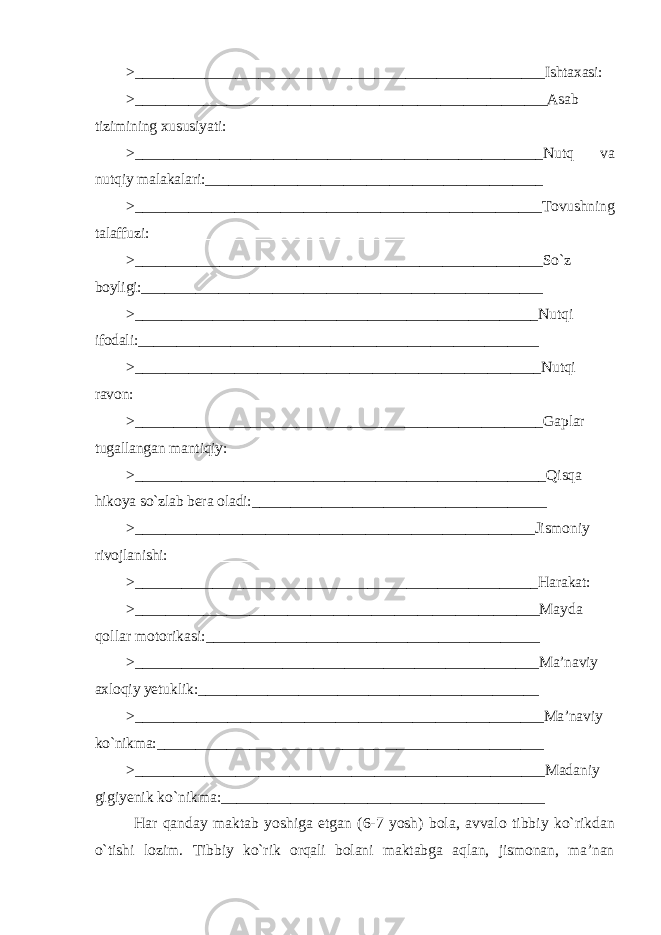 > _____________________________________________________ Ishtaxasi: > ______________________________________________________ Asab tizimining xususiyati: __________________________________________ > _____________________________________________________ Nutq va nutqiy malakalari: ____________________________________________ > _____________________________________________________ Tovushning talaffuzi: ___________________________________________________ > _____________________________________________________ So`z boyligi: ____________________________________________________ > ____________________________________________________ Nutqi ifodali: ____________________________________________________ > _____________________________________________________ Nutqi ravon: > _____________________________________________________ Gaplar tugallangan mantiqiy: _________________________________________ > _____________________________________________________ Qisqa hikoya so`zlab bera oladi: ______________________________________ > ____________________________________________________ Jismoniy rivojlanishi: ________________________________________________ > ____________________________________________________ Harakat: > _____________________________________________________ Mayda qollar motorikasi: ___________________________________________ > ____________________________________________________ Ma’naviy axloqiy yetuklik: ____________________________________________ > _____________________________________________________ Ma’naviy ko`nikma: __________________________________________________ > _____________________________________________________ Madaniy gigiyenik ko ` nikma : __________________________________________ Har qanday maktab yoshiga etgan (6-7 yosh ) bola , avvalo tibbiy ko ` rikdan o ` tishi lozim . Tibbiy ko`rik orqali bolani maktabga aqlan, jismonan, ma’nan 