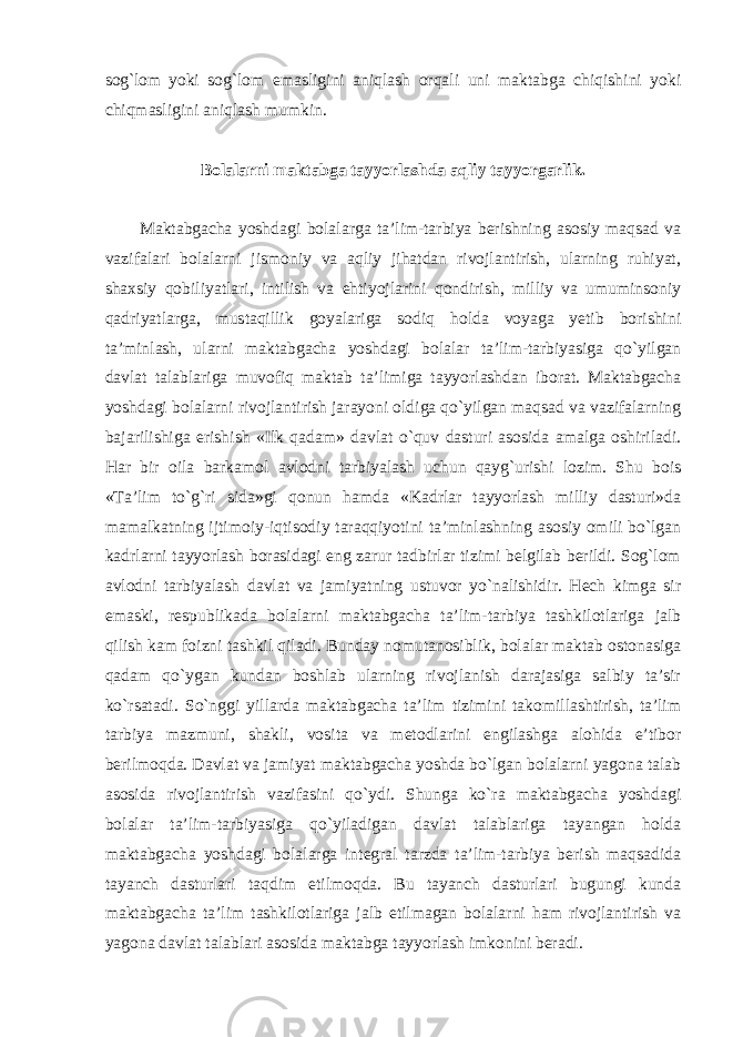 sog`lom yoki sog`lom emasligini aniqlash orqali uni maktabga chiqishini yoki chiqmasligini aniqlash mumkin. Bolalarni maktabga tayyorlashda aqliy tayyorgarlik. Maktabgacha yoshdagi bolalarga ta’lim-tarbiya berishning asosiy maqsad va vazifalari bolalarni jismoniy va aqliy jihatdan rivojlantirish, ularning ruhiyat, shaxsiy qobiliyatlari, intilish va ehtiyojlarini qondirish, milliy va umuminsoniy qadriyatlarga, mustaqillik goyalariga sodiq holda voyaga yetib borishini ta’minlash, ularni maktabgacha yoshdagi bolalar ta’lim-tarbiyasiga qo`yilgan davlat talablariga muvofiq maktab ta’limiga tayyorlashdan iborat. Maktabgacha yoshdagi bolalarni rivojlantirish jarayoni oldiga qo`yilgan maqsad va vazifalarning bajarilishiga erishish «Ilk qadam» davlat o`quv dasturi asosida amalga oshiriladi. Har bir oila barkamol avlodni tarbiyalash uchun qayg`urishi lozim. Shu bois «Ta’lim to`g`ri sida»gi qonun hamda «Kadrlar tayyorlash milliy dasturi»da mamalkatning ijtimoiy-iqtisodiy taraqqiyotini ta’minlashning asosiy omili bo`lgan kadrlarni tayyorlash borasidagi eng zarur tadbirlar tizimi belgilab berildi. Sog`lom avlodni tarbiyalash davlat va jamiyatning ustuvor yo`nalishidir. Hech kimga sir emaski, respublikada bolalarni maktabgacha ta’lim-tarbiya tashkilotlariga jalb qilish kam foizni tashkil qiladi. Bunday nomutanosiblik, bolalar maktab ostonasiga qadam qo`ygan kundan boshlab ularning rivojlanish darajasiga salbiy ta’sir ko`rsatadi. So`nggi yillarda maktabgacha ta’lim tizimini takomillashtirish, ta’lim tarbiya mazmuni, shakli, vosita va metodlarini engilashga alohida e’tibor berilmoqda. Davlat va jamiyat maktabgacha yoshda bo`lgan bolalarni yagona talab asosida rivojlantirish vazifasini qo`ydi. Shunga ko`ra maktabgacha yoshdagi bolalar ta’lim-tarbiyasiga qo`yiladigan davlat talablariga tayangan holda maktabgacha yoshdagi bolalarga integral tarzda ta’lim-tarbiya berish maqsadida tayanch dasturlari taqdim etilmoqda. Bu tayanch dasturlari bugungi kunda maktabgacha ta’lim tashkilotlariga jalb etilmagan bolalarni ham rivojlantirish va yagona davlat talablari asosida maktabga tayyorlash imkonini beradi. 