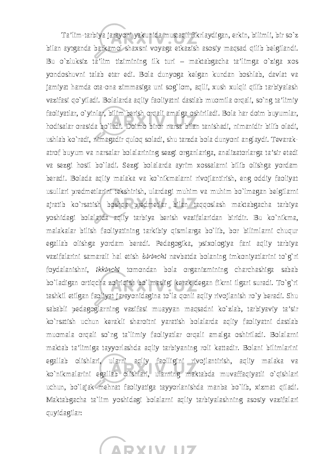 Ta’lim-tarbiya jarayoni yakunida mustaqil fikrlaydigan, erkin, bilimli, bir so`z bilan aytganda barkamol shaxsni voyaga etkazish asosiy maqsad qilib belgilandi. Bu o`zluksiz ta’lim tizimining ilk turi – maktabgacha ta’limga o`ziga xos yondoshuvni talab etar edi. Bola dunyoga kelgan kundan boshlab, davlat va jamiyat hamda ota-ona zimmasiga uni sog`lom, aqlli, xush xulqli qilib tarbiyalash vazifasi qo`yiladi. Bolalarda aqliy faoliyatni dastlab muomila orqali, so`ng ta’limiy faoliyatlar, o`yinlar, bilim berish orqali amalga oshiriladi. Bola har doim buyumlar, hodisalar orasida bo`ladi. Doimo biror narsa bilan tanishadi, nimanidir bilib oladi, ushlab ko`radi, nimagadir quloq soladi, shu tarzda bola dunyoni anglaydi. Tevarak- atrof buyum va narsalar bolalarining sezgi organlariga, analizatorlarga ta’sir etadi va sezgi hosil bo`ladi. Sezgi bolalarda ayrim xossalarni bilib olishga yordam beradi. Bolada aqliy malaka va ko`nikmalarni rivojlantirish, eng oddiy faoliyat usullari predmetlarini tekshirish, ulardagi muhim va muhim bo`lmagan belgilarni ajratib ko`rsatish boshqa predmetlar bilan taqqoslash maktabgacha tarbiya yoshidagi bolalarda aqliy tarbiya berish vazifalaridan biridir. Bu ko`nikma, malakalar bilish faoliyatining tarkibiy qismlarga bo`lib, bor bilimlarni chuqur egallab olishga yordam beradi. Pedagogika, psixologiya fani aqliy tarbiya vazifalarini samarali hal etish birinchi navbatda bolaning imkoniyatlarini to`g`ri foydalanishni, ikkinchi tomondan bola organizmining charchashiga sabab bo`ladigan ortiqcha zo`riqish bo`lmasligi kerak degan fikrni ilgari suradi. To`g`ri tashkil etilgan faoliyat jarayonidagina to`la qonli aqliy rivojlanish ro`y beradi. Shu sababli pedagoglarning vazifasi muayyan maqsadni ko`zlab, tarbiyaviy ta’sir ko`rsatish uchun kerakli sharoitni yaratish bolalarda aqliy faoliyatni dastlab muomala orqali so`ng ta`limiy faoliyatlar orqali amalga oshiriladi. Bolalarni maktab ta’limiga tayyorlashda aqliy tarbiyaning roli kattadir. Bolani bilimlarini egallab olishlari, ularni aqliy faolligini rivojlantirish, aqliy malaka va ko`nikmalarini egallab olishlari, ularning maktabda muvaffaqiyatli o`qishlari uchun, bo`lajak mehnat faoliyatiga tayyorlanishda manba bo`lib, xizmat qiladi. Maktabgacha ta`lim yoshidagi bolalarni aqliy tarbiyalashning asosiy vazifalari quyidagilar: 