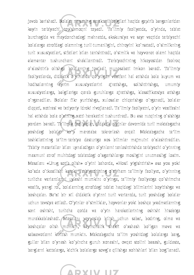 javob berishadi. Bolalar narsaning xarakterli belgilari haqida gapirib berganlaridan keyin tarbiyachi topishmoqni topadi. Ta`limiy faoliyatda, o`yinda, tabiat burchagida va maydonchadagi mehnatda, ekskursiya va sayr vaqtida tarbiyachi bolalarga atrofdagi olamning turli-tumanligini, chiroyini ko`rsatadi, o`simlikning turli xususiyatlari, sifatlari bilan tanishtiradi, o`simlik va hayvonot olami haqida elementar tushunchani shakllantiradi. Tarbiyachining hikoyasidan faolroq o`zlashtirib olishga bolalarning jozibali munosabati imkon beradi. Ta`limiy faoliyatlarda, didaktik o`yinlarda qo`yilgan vazifani hal etishda bola buyum va hodisalarning ayrim xususiyatlarini ajratishga, solishtirishga, umumiy xususiyatlarga, belgilariga qarab guruhlarga ajratishga, klassifikatsiya etishga o`rganadilar. Bolalar fikr yuritishga, xulosalar chiqarishga o`rganadi, bolalar diqqati, xotirasi va ixtiyoriy idroki rivojlanadi. Ta`limiy faoliyatni, o`yin vazifasini hal etishda bola o`zining xatti-harakatini tushuntiradi. Bu esa nutqining o`sishiga yordam beradi. Ta`limiy faoliyatlar, didaktik o`yinlar davomida turli maktabgacha yoshdagi bolalar ko`p marotaba takrorlash orqali Maktabgacha ta’lim tashkilotining ta’lim-tarbiya dasturiga xos bilimlar majmuini o`zlashtiradilar. Tabiiy materiallar bilan uynaladigan o`yinlarni tanlashtirishda tarbiyachi o`yinning mazmuni atrof muhitdagi tabiatdagi o`zgarishlarga mosligini unutmasligi lozim. Masalan: «Urug sotib olish» o`yini bahorda, «Hosil yigishtirish» esa yoz yoki ko`zda o`tkazilishi kerak. Tarbiyachining o`zi ham ta`limiy faoliyat, o`yinning turlicha variantlarini uylashi mumkin: o`yinga, ta`limiy faoliyatga qo`shimcha vazifa, yangi rol, bolalarning atrofdagi tabiat haqidagi bilimlarini boyitishga va boshqalar. Ba’zi bir xil didaktik o`yinni turli variantda, turli yoshdagi bolalar uchun tavsiya etiladi. O`yinlar o`simliklar, hayvonlar yoki boshqa predmetlarning soni oshishi, turlicha qoida va o`yin harakatlarining oshishi hisobiga murakkablashadi. Masalan: paypaslab bilish uchun sabzi, bodring, olma va boshqalar olish mumkin, keyinchalik shakli o`xshash bo`lgan meva va sabzavotlarni kiritish mumkin. Maktabgacha ta`lim yoshidagi bolalarga barg, gullar bilan o`ynash ko`pincha guruh xonasini, ovqat stolini bezash, guldasta, barglarni kattalarga, kichik bolalarga sovg`a qilishga xohishlari bilan bog`lanadi. 