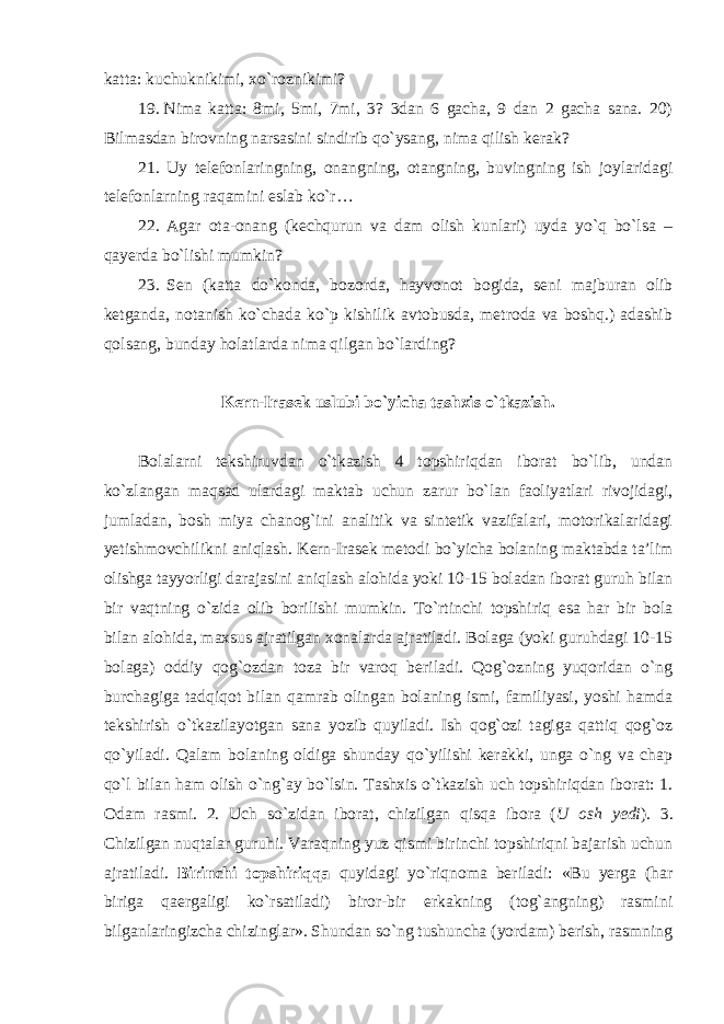 katta: kuchuknikimi, xo`roznikimi? 19. Nima katta: 8mi, 5mi, 7mi, 3? 3dan 6 gacha, 9 dan 2 gacha sana. 20) Bilmasdan birovning narsasini sindirib qo`ysang, nima qilish kerak? 21. Uy telefonlaringning, onangning, otangning, buvingning ish joylaridagi telefonlarning raqamini eslab ko`r… 22. Agar ota-onang (kechqurun va dam olish kunlari) uyda yo`q bo`lsa – qayerda bo`lishi mumkin? 23. Sen (katta do`konda, bozorda, hayvonot bogida, seni majburan olib ketganda, notanish ko`chada ko`p kishilik avtobusda, metroda va boshq.) adashib qolsang, bunday holatlarda nima qilgan bo`larding? Kern-Irasek uslubi bo`yicha tashxis o`tkazish. Bolalarni tekshiruvdan o`tkazish 4 topshiriqdan iborat bo`lib, undan ko`zlangan maqsad ulardagi maktab uchun zarur bo`lan faoliyatlari rivojidagi, jumladan, bosh miya chanog`ini analitik va sintetik vazifalari, motorikalaridagi yetishmovchilikni aniqlash. Kern-Irasek metodi bo`yicha bolaning maktabda ta’lim olishga tayyorligi darajasini aniqlash alohida yoki 10-15 boladan iborat guruh bilan bir vaqtning o`zida olib borilishi mumkin. To`rtinchi topshiriq esa har bir bola bilan alohida, maxsus ajratilgan xonalarda ajratiladi. Bolaga (yoki guruhdagi 10-15 bolaga) oddiy qog`ozdan toza bir varoq beriladi. Qog`ozning yuqoridan o`ng burchagiga tadqiqot bilan qamrab olingan bolaning ismi, familiyasi, yoshi hamda tekshirish o`tkazilayotgan sana yozib quyiladi. Ish qog`ozi tagiga qattiq qog`oz qo`yiladi. Qalam bolaning oldiga shunday qo`yilishi kerakki, unga o`ng va chap qo`l bilan ham olish o`ng`ay bo`lsin. Tashxis o`tkazish uch topshiriqdan iborat: 1. Odam rasmi. 2. Uch so`zidan iborat, chizilgan qisqa ibora ( U osh yedi ). 3. Chizilgan nuqtalar guruhi. Varaqning yuz qismi birinchi topshiriqni bajarish uchun ajratiladi. Birinchi topshiriqqa quyidagi yo`riqnoma beriladi: «Bu yerga (har biriga qaergaligi ko`rsatiladi) biror-bir erkakning (tog`angning) rasmini bilganlaringizcha chizinglar». Shundan so`ng tushuncha (yordam) berish, rasmning 