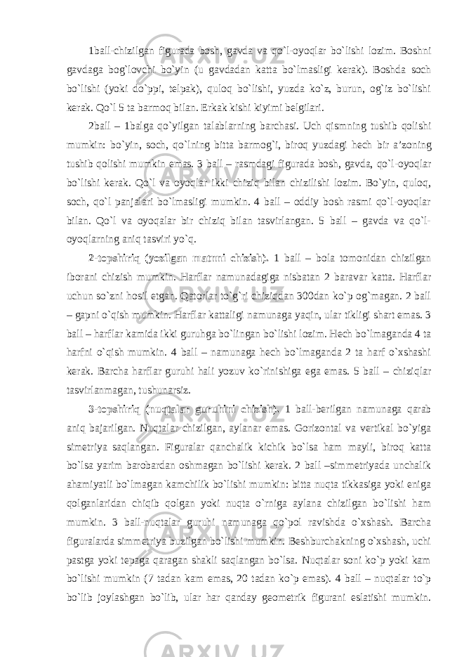 1 ball-chizilgan figurada bosh, gavda va qo`l-oyoqlar bo`lishi lozim. Boshni gavdaga bog`lovchi bo`yin (u gavdadan katta bo`lmasligi kerak). Boshda soch bo`lishi (yoki do`ppi, telpak), quloq bo`lishi, yuzda ko`z, burun, og`iz bo`lishi kerak. Qo`l 5 ta barmoq bilan. Erkak kishi kiyimi belgilari. 2 ball – 1balga qo`yilgan talablarning barchasi. Uch qismning tushib qolishi mumkin: bo`yin, soch, qo`lning bitta barmog`i, biroq yuzdagi hech bir a’zoning tushib qolishi mumkin emas. 3 ball – rasmdagi figurada bosh, gavda, qo`l-oyoqlar bo`lishi kerak. Qo`l va oyoqlar ikki chiziq bilan chizilishi lozim. Bo`yin, quloq, soch, qo`l panjalari bo`lmasligi mumkin. 4 ball – oddiy bosh rasmi qo`l-oyoqlar bilan. Qo`l va oyoqalar bir chiziq bilan tasvirlangan. 5 ball – gavda va qo`l- oyoqlarning aniq tasviri yo`q. 2-topshiriq (yozilgan matnni chizish). 1 ball – bola tomonidan chizilgan iborani chizish mumkin. Harflar namunadagiga nisbatan 2 baravar katta. Harflar uchun so`zni hosil etgan. Qatorlar to`g`ri chiziqdan 300dan ko`p og`magan. 2 ball – gapni o`qish mumkin. Harflar kattaligi namunaga yaqin, ular tikligi shart emas. 3 ball – harflar kamida ikki guruhga bo`lingan bo`lishi lozim. Hech bo`lmaganda 4 ta harfni o`qish mumkin. 4 ball – namunaga hech bo`lmaganda 2 ta harf o`xshashi kerak. Barcha harflar guruhi hali yozuv ko`rinishiga ega emas. 5 ball – chiziqlar tasvirlanmagan, tushunarsiz. 3-topshiriq (nuqtalar guruhini chizish). 1 ball-berilgan namunaga qarab aniq bajarilgan. Nuqtalar chizilgan, aylanar emas. Gorizontal va vertikal bo`yiga simetriya saqlangan. Figuralar qanchalik kichik bo`lsa ham mayli, biroq katta bo`lsa yarim barobardan oshmagan bo`lishi kerak. 2 ball –simmetriyada unchalik ahamiyatli bo`lmagan kamchilik bo`lishi mumkin: bitta nuqta tikkasiga yoki eniga qolganlaridan chiqib qolgan yoki nuqta o`rniga aylana chizilgan bo`lishi ham mumkin. 3 ball-nuqtalar guruhi namunaga qo`pol ravishda o`xshash. Barcha figuralarda simmetriya buzilgan bo`lishi mumkin. Beshburchakning o`xshash, uchi pastga yoki tepaga qaragan shakli saqlangan bo`lsa. Nuqtalar soni ko`p yoki kam bo`lishi mumkin (7 tadan kam emas, 20 tadan ko`p emas). 4 ball – nuqtalar to`p bo`lib joylashgan bo`lib, ular har qanday geometrik figurani eslatishi mumkin. 