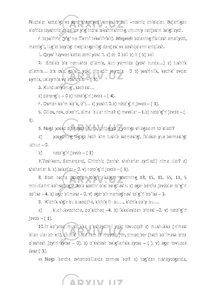 Nuqtalar kattaligi va soni ahamiyatli emas. 5 ball –noaniq chiziqlar. Bajarilgan alohida topshiriqlar ballari yig`indisi tekshirishning umumiy natijasini belgilaydi. 4-topshiriq (yig`ma fikrni tekshirish). Maqsad: bolaning fikrlash amaliyoti, mantig`i, lug`at boyligi rivojlanganligi darajasi va boshqalarni aniqlash. 1. Qaysi hayvon katta: otmi yoki it. a) ot- 0 ball b) it-(-5) ball 2. Ertalab biz nonushta qilamiz, kun yarmida (yoki tunda…) a) tushlik qilamiz… biz osh, go`sht yoki nimadir yeymiz - 0 b) peshinlik, kechki ovqat eymiz, uxlaymiz va boshqalar – (-3). 3 . Kunduzi yorug`, kechasi… a) qorong`u – 0 b) noto`g`ri javob – (-4). 4 . Osmon ko`m-ko`k, o`t… a) yashil 0.b) noto`g`ri javob – (-1). 5. Gilos, nok, olxo`ri, olma- bular nima? a) mevalar – 1.b) noto`g`ri javob – (- 1). 6. Nega poezd o`tmasdan turib, uning yo`li yoniga shlagbaum to`siladi? a) poezdning tagiga hech kim tushib ketmasligi, falokat yuz bermasligi uchun – 0. b) noto`g`ri javob – (-1) 7. Toshkent, Samarqand, Chirchiq (tanish shaharlar aytiladi) nima ular? a) shaharlar-1. b) bekatlar – 0. v) noto`g`ri javob – (-1). 8. Soat necha (soatdan to`g`ri kelgan soatining 18, 15, 19, 55, 11, 5 minutlarini ko`rsating)? Bola soatini o`zi belgilasin. a) agar barcha javoblar to`g`ri bo`lsa – 4. b) agar bilmasa – 0. v) agar bir martaginasi to`g`ri bo`lsa – 3. 9. Kichik sigir-bu buzoqcha, kichik it- bu…, kichik qo`y-bu…. a) kuchukvachcha, qo`zichoq –4. b) ikkalasidan bittasi –0. v) noto`g`ri javob – (-1). 10. It ko`proq mushukka o`xshaydimi yoki tovuqqa? a) mushukka (nimasi bilan ular bir xil), chunki unda ham to`rt oyoq, jun, tirnoq bor (hech bo`lmasa bitta o`xshash joyini aytsa – 0). b) o`xshash belgilarisiz aytsa – (-). v) agar tovuqqa desa-(-3). 11. Nega barcha avtomobillarda tormoz bor? a) tog`dan tushayotganda, 
