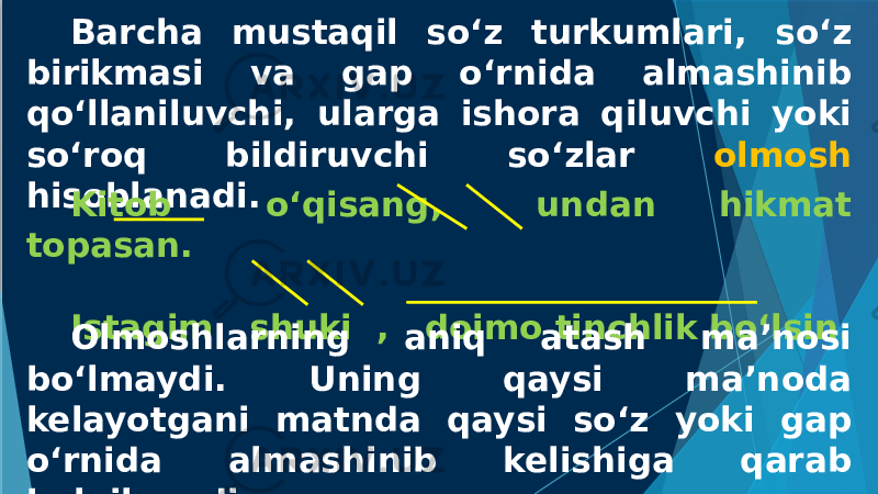 Barcha mustaqil so‘z turkumlari, so‘z birikmasi va gap o‘rnida almashinib qo‘llaniluvchi, ularga ishora qiluvchi yoki so‘roq bildiruvchi so‘zlar olmosh hisoblanadi. Kitob o‘qisang, undan hikmat topasan. Istagim shuki , doimo tinchlik bo‘lsin. Olmoshlarning aniq atash ma’nosi bo‘lmaydi. Uning qaysi ma’noda kelayotgani matnda qaysi so‘z yoki gap o‘rnida almashinib kelishiga qarab belgilanadi. 