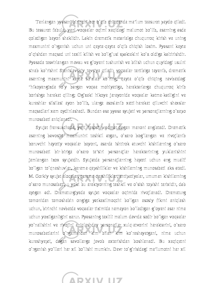 Tanlangan pyesani birinchi bor o`qib chiqqanda ma’lum taasurot paydo qiladi. Bu tassurot fabula, yani voqealar oqimi xaqidagi malumot bo`lib, asarning esda qoladigan bayon shaklidir. Lekin dramatik materialga chuqurroq kirish va uning mazmunini o`rganish uchun uni qayta-qayta o`qib chiqish lozim. Pyesani kayta o`qishdan maqsad uni taxlil kilish va bo`lg`usi spektaklni ko`z oldiga keltirishdir. Pyesada tasvirlangan mavzu va g`oyani tushunish va bilish uchun quyidagi usulni sinab ko`rishni Stanislavskiy tavsiya qiladi: voqealar tartibiga tayanib, dramatik asarning mazmunini kayta so`zlab ko`ring, qayta o`qib chiqing navbatdagi &#34;hikoyangizda ro`y bergan voqea mohiyatiga, harakterlarga chuqurroq kirib borishga harakat qiling; Og`zaki hikoya jarayonida voqealar ketma-ketligini va kurashlar silsilasi ayon bo`lib, ularga asoslanib xatti-harakat qiluvchi shaxslar maqsadlari xam oydinlashadi. Bundan esa pyesa syujeti va personajlarning o`zapo munosabati aniqlanadi. Syujet fransuzchada, yani “asos” predmet degan manoni anglatadi. Dramatik asarning bevosita mazmunini tashkil etgan, o`zaro bog`langan va rivojlanib boruvchi hayotiy voqealar bayoni, asarda ishtirok etuvchi kishilarning o`zaro munosabati bir-biriga o`zaro ta’siri personajlar harakterining yuklanishini jamlangan izox syujetdir. Syujetda persanajlarning hayoti uchun eng mualif bo`lgan to`qnashuvlar, karama-qapshiliklar va kishilarning munosabati aks etadi. M. Gorkiy syujet aloqalar, qarama-qarshiliklar, antipatiyalar, umuman kishilarning o`zaro munosabati, u yoki bu araktyorning tashkil va o`sish topishi tarixidir, deb aytgan edi. Dramaturgiyada syujet voqealar oqimida rivojlanadi. Dramaturg tomonidan tomoshabin ongiga yetkazilmoqchi bo`lgan asosiy fikrni aniqlash uchun, birinchi navbatda voqealar tizimida namayon bo`ladigan g`oyani asar nima uchun yozilganligini zarur. Pyesaning taxlili malum davrda sodir bo`lgan voqealar yo`nalishini va rivojini aniqlashday personajlar xulq-atvorini harakterini, o`zaro munosabatlarini o`rganishdan kim bilan kim ko`rashayatgani, nima uchun kurashyapti, degan savollarga javob axtarishdan boshlanadi. Bu xaqiqatni o`rganish yo`llari har xil bo`lishi mumkin. Davr to`g`risidagi ma’lumotni har xil 