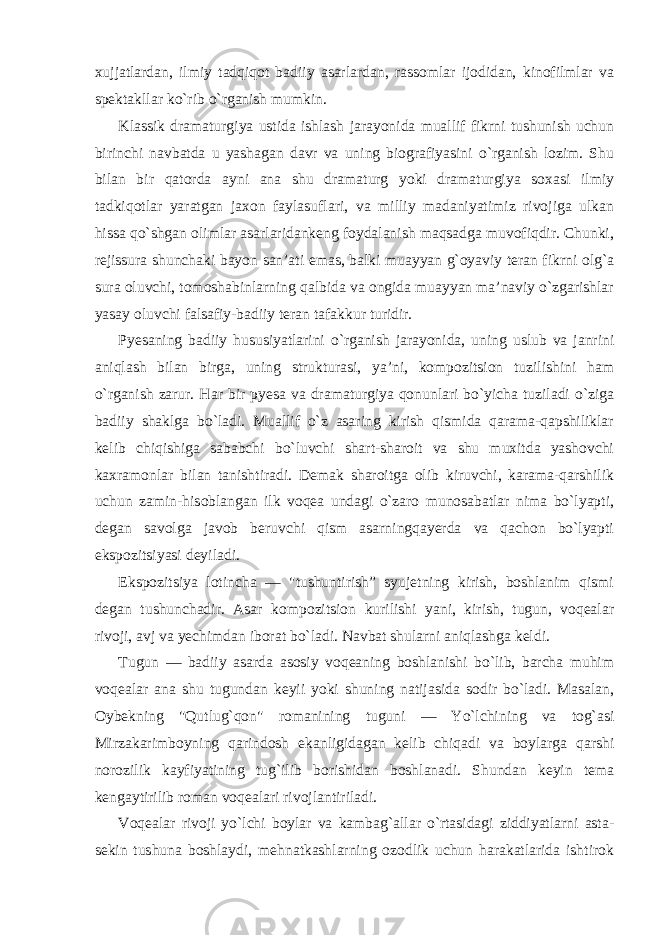 xujjatlardan, ilmiy tadqiqot badiiy asarlardan, rassomlar ijodidan, kinofilmlar va spektakllar ko`rib o`rganish mumkin. Klassik dramaturgiya ustida ishlash jarayonida muallif fikrni tushunish uchun birinchi navbatda u yashagan davr va uning biografiyasini o`rganish lozim. Shu bilan bir qatorda ayni ana shu dramaturg yoki dramaturgiya soxasi ilmiy tadkiqotlar yaratgan jaxon faylasuflari, va milliy madaniyatimiz rivojiga ulkan hissa qo`shgan olimlar asarlaridankeng foydalanish maqsadga muvofiqdir. Chunki, rejissura shunchaki bayon san’ati emas, balki muayyan g`oyaviy teran fikrni olg`a sura oluvchi, tomoshabinlarning qalbida va ongida muayyan ma’naviy o`zgarishlar yasay oluvchi falsafiy-badiiy teran tafakkur turidir. Pyesaning badiiy hususiyatlarini o`rganish jarayonida, uning uslub va janrini aniqlash bilan birga, uning strukturasi, ya’ni, kompozitsion tuzilishini ham o`rganish zarur. Har bir pyesa va dramaturgiya qonunlari bo`yicha tuziladi o`ziga badiiy shaklga bo`ladi. Muallif o`z asaring kirish qismida qarama-qapshiliklar kelib chiqishiga sababchi bo`luvchi shart-sharoit va shu muxitda yashovchi kaxramonlar bilan tanishtiradi. Demak sharoitga olib kiruvchi, karama-qarshilik uchun zamin-hisoblangan ilk voqea undagi o`zaro munosabatlar nima bo`lyapti, degan savolga javob beruvchi qism asarningqayerda va qachon bo`lyapti ekspozitsiyasi deyiladi. Ekspozitsiya lotincha — &#34;tushuntirish” syujetning kirish, boshlanim qismi degan tushunchadir. Asar kompozitsion kurilishi yani, kirish, tugun, voqealar rivoji, avj va yechimdan iborat bo`ladi. Navbat shularni aniqlashga keldi. Tugun — badiiy asarda asosiy voqeaning boshlanishi bo`lib, barcha muhim voqealar ana shu tugundan keyii yoki shuning natijasida sodir bo`ladi. Masalan, Oybekning &#34;Qutlug`qon&#34; romanining tuguni — Yo`lchining va tog`asi Mirzakarimboyning qarindosh ekanligidagan kelib chiqadi va boylarga qarshi norozilik kayfiyatining tug`ilib borishidan boshlanadi. Shundan keyin tema kengaytirilib roman voqealari rivojlantiriladi. Voqealar rivoji yo`lchi boylar va kambag`allar o`rtasidagi ziddiyatlarni asta- sekin tushuna boshlaydi, mehnatkashlarning ozodlik uchun harakatlarida ishtirok 