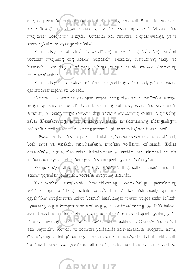 etib, xalq ozodligi harakatining raxbarlaridan biriga aylanadi. Shu tariqa voqealar tezlashib olg`a intiladi, xatti-harakat qiluvchi shaxslarning kurashi qizib asarning rivojlanish bosqichini o`taydi. Kurashlar xal qiluvchi to`qnashuvlarga, ya’ni asarning kulminatsiyasiga olib keladi. Kulminatsiya - lotinchada “cho`qqi” avj manosini anglatadi. Avj asardagi voqealar rivojining eng keskin nuqtasidir. Masalan, Xamzaning &#34;Boy ila hizmatchi&#34; asaridagi G`ofirning Sibirga surgun qilish voqeasi dramaning kulminatsiyasidir. Kulminatsiya — kurash oqibatini aniqlab yechimga olib keladi, ya’ni bu voqea qahramonlar taqdiri xal bo`ladi. Yechim — asarda tasvirlangan voqealarning rivojlanishi natijasida yuzaga kelgan qahramonlar xolati. Ular kurashining xotimasi, voqeaning yechimidir. Masalan, N. Gogolning &#34;Revizor&#34; dagi xaqiqiy revizorning kelishi to`g`risidagi xabar Xlestakovning revizor emasligini, shahar amaldorlarining aldanganligini ko`rsatib beradibu voqeada ularning poraxo`rligi, talonchiligi ochib tashlanadi. Pyesa tuzilishining aniqlab olinishi rejissorga asosiy qarama-karshilikni, bosh tema va yetakchi xatti-harakatni aniqlash yo`llarini ko`rsatadi. Xullas ekspozitsiya, tugun, rivojlanish, kulminatsiya va yechim kabi elementlarni o`z ichiga olgan pyesa tuzilishiga pyesaning kompozitsiya tuzilishi deyiladi. Kompozitsiya lotinchada — &#34;tuzib chiqish&#34;, &#34;tartibga solish&#34;manosini anglatib asarning qismlari jonlanishi, voqealar rivojining tartibidir. Xatti-harakat rivojlanish bosqichlarining ketma-ketligi pyesalarning ko`rinishlarga bo`linishga sabab bo`ladi. Har bir ko`rinish asosiy qarama- qapshilikni rivojlantirish uchun bosqich hisoblangan muxim voqea sodir bo`ladi. Pyesaning to`g`ri kompozitsion tuzilishig A. S. Griboyedovning &#34;Aqillilik balosi&#34; asari klassik misol bo`la oladi. Asarning birinchi pardasi ekspozitsiyadan, ya’ni Famusov uyidagi shart-sharoitini tasvirlashdan boshlanadi. Chankiyning kelishi asar tugunidir. Ikkinchi va uchinchi pardalarda xatti-harakatlar rivojlanib borib, Chankiyning tanballigi xaqidagi tuxmat asar kulminatsiyasini keltirib chiqaradi. To`rtinchi parda esa yechimga olib kelib, kahramon Famusovlar to`dasi va 