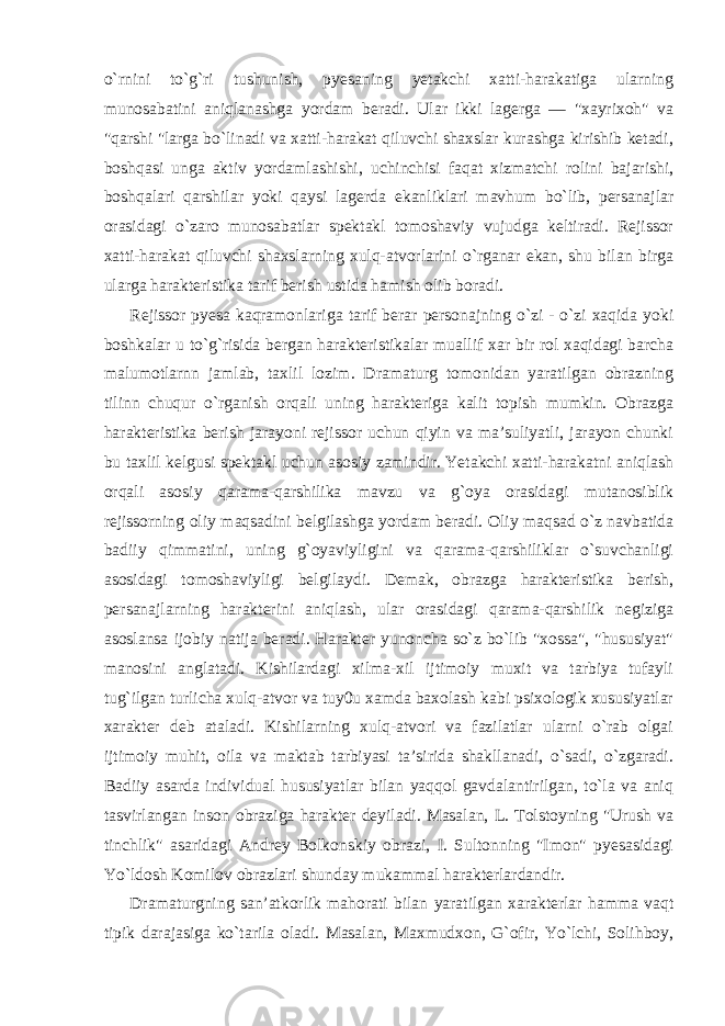 o`rnini to`g`ri tushunish, pyesaning yetakchi xatti-harakatiga ularning munosabatini aniqlanashga yordam beradi. Ular ikki lagerga — &#34;xayrixoh&#34; va &#34;qarshi &#34;larga bo`linadi va xatti-harakat qiluvchi shaxslar kurashga kirishib ketadi, boshqasi unga aktiv yordamlashishi, uchinchisi faqat xizmatchi rolini bajarishi, boshqalari qarshilar yoki qaysi lagerda ekanliklari mavhum bo`lib, persanajlar orasidagi o`zaro munosabatlar spektakl tomoshaviy vujudga keltiradi. Rejissor xatti-harakat qiluvchi shaxslarning xulq-atvorlarini o`rganar ekan, shu bilan birga ularga harakteristika tarif berish ustida hamish olib boradi. Rejissor pyesa kaqramonlariga tarif berar personajning o`zi - o`zi xaqida yoki boshkalar u to`g`risida bergan harakteristikalar muallif xar bir rol xaqidagi barcha malumotlarnn jamlab, taxlil lozim. Dramaturg tomonidan yaratilgan obrazning tilinn chuqur o`rganish orqali uning harakteriga kalit topish mumkin. Obrazga harakteristika berish jarayoni rejissor uchun qiyin va ma’suliyatli, jarayon chunki bu taxlil kelgusi spektakl uchun asosiy zamindir. Yetakchi xatti-harakatni aniqlash orqali asosiy qarama-qarshilika mavzu va g`oya orasidagi mutanosiblik rejissorning oliy maqsadini belgilashga yordam beradi. Oliy maqsad o`z navbatida badiiy qimmatini, uning g`oyaviyligini va qarama-qarshiliklar o`suvchanligi asosidagi tomoshaviyligi belgilaydi. Demak, obrazga harakteristika berish, persanajlarning harakterini aniqlash, ular orasidagi qarama-qarshilik negiziga asoslansa ijobiy natija beradi. Harakter yunoncha so`z bo`lib &#34;xossa&#34;, &#34;hususiyat&#34; manosini anglatadi. Kishilardagi xilma-xil ijtimoiy muxit va tarbiya tufayli tug`ilgan turlicha xulq-atvor va tuy0u xamda baxolash kabi psixologik xususiyatlar xarakter deb ataladi. Kishilarning xulq-atvori va fazilatlar ularni o`rab olgai ijtimoiy muhit, oila va maktab tarbiyasi ta’sirida shakllanadi, o`sadi, o`zgaradi. Badiiy asarda individual hususiyatlar bilan yaqqol gavdalantirilgan, to`la va aniq tasvirlangan inson obraziga harakter deyiladi. Masalan, L. Tolstoyning &#34;Urush va tinchlik&#34; asaridagi Andrey Bolkonskiy obrazi, I. Sultonning &#34;Imon&#34; pyesasidagi Yo`ldosh Komilov obrazlari shunday mukammal harakterlardandir. Dramaturgning san’atkorlik mahorati bilan yaratilgan xarakterlar hamma vaqt tipik darajasiga ko`tarila oladi. Masalan, Maxmudxon, G`ofir, Yo`lchi, Solihboy, 