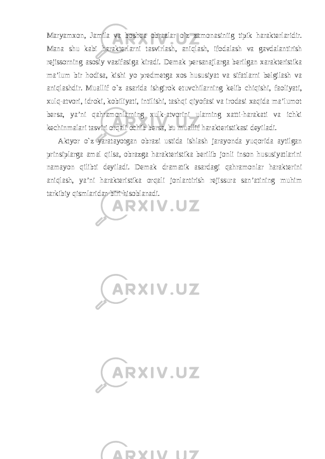 Maryamxon, Jamila va boshqa obrazlar o`z zamonasiniig tipik harakterlaridir. Mana shu kabi harakterlarni tasvirlash, aniqlash, ifodalash va gavdalantirish rejissorning asosiy vazifasiga kiradi. Demak persanajlarga berilgan xarakteristika ma’lum bir hodisa, kishi yo predmetga xos hususiyat va sifatlarni belgilash va aniqlashdir. Muallif o`z asarida ishgirok etuvchilarning kelib chiqishi, faoliyati, xulq-atvori, idroki, kobiliyati, intilishi, tashqi qiyofasi va irodasi xaqida ma’lumot bersa, ya’ni qahramonlarning xulk-atvorini ularning xatti-harakati va ichki kechinmalari tasviri orqali ochib bersa, bu muallif harakteristikasi deyiladi. Aktyor o`z yaratayotgan obrazi ustida ishlash jarayonda yuqorida aytilgan prinsiplarga amal qilsa, obrazga harakteristika berilib jonli inson hususiyatlarini namayon qilibti deyiladi. Demak dramatik asardagi qahramonlar harakterini aniqlash, ya’ni harakteristika orqali jonlantirish rejissura san’atining muhim tarkibiy qismlaridan biri hisoblanadi. 