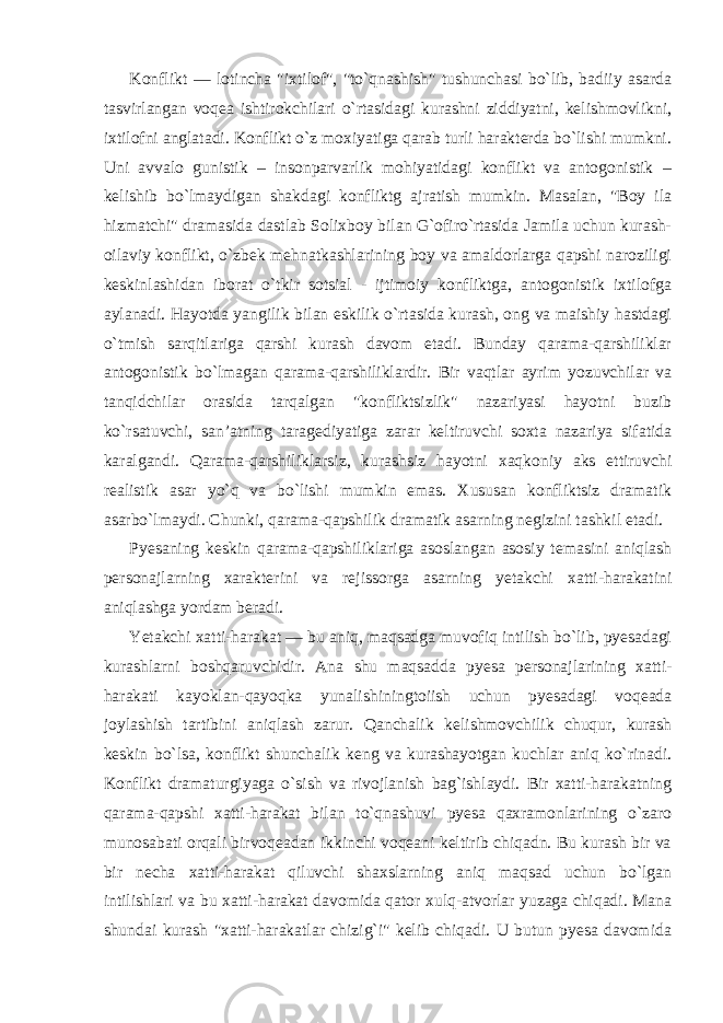 Konflikt — lotincha &#34;ixtilof&#34;, &#34;to`qnashish&#34; tushunchasi bo`lib, badiiy asarda tasvirlangan voqea ishtirokchilari o`rtasidagi kurashni ziddiyatni, kelishmovlikni, ixtilofni anglatadi. Konflikt o`z moxiyatiga qarab turli harakterda bo`lishi mumkni. Uni avvalo gunistik – insonparvarlik mohiyatidagi konflikt va antogonistik – kelishib bo`lmaydigan shakdagi konfliktg ajratish mumkin. Masalan, &#34;Boy ila hizmatchi&#34; dramasida dastlab Solixboy bilan G`ofiro`rtasida Jamila uchun kurash- oilaviy konflikt, o`zbek mehnatkashlarining boy va amaldorlarga qapshi naroziligi keskinlashidan iborat o`tkir sotsial - ijtimoiy konfliktga, antogonistik ixtilofga aylanadi. Hayotda yangilik bilan eskilik o`rtasida kurash, ong va maishiy hastdagi o`tmish sarqitlariga qarshi kurash davom etadi. Bunday qarama-qarshiliklar antogonistik bo`lmagan qarama-qarshiliklardir. Bir vaqtlar ayrim yozuvchilar va tanqidchilar orasida tarqalgan &#34;konfliktsizlik&#34; nazariyasi hayotni buzib ko`rsatuvchi, san’atning taragediyatiga zarar keltiruvchi soxta nazariya sifatida karalgandi. Qarama-qarshiliklarsiz, kurashsiz hayotni xaqkoniy aks ettiruvchi realistik asar yo`q va bo`lishi mumkin emas. Xususan konfliktsiz dramatik asarbo`lmaydi. Chunki, qarama-qapshilik dramatik asarning negizini tashkil etadi. Pyesaning keskin qarama-qapshiliklariga asoslangan asosiy temasini aniqlash personajlarning xarakterini va rejissorga asarning yetakchi xatti-harakatini aniqlashga yordam beradi. Yetakchi xatti-harakat — bu aniq, maqsadga muvofiq intilish bo`lib, pyesadagi kurashlarni boshqaruvchidir. Ana shu maqsadda pyesa personajlarining xatti- harakati kayoklan-qayoqka yunalishiningtoiish uchun pyesadagi voqeada joylashish tartibini aniqlash zarur. Qanchalik kelishmovchilik chuqur, kurash keskin bo`lsa, konflikt shunchalik keng va kurashayotgan kuchlar aniq ko`rinadi. Konflikt dramaturgiyaga o`sish va rivojlanish bag`ishlaydi. Bir xatti-harakatning qarama-qapshi xatti-harakat bilan to`qnashuvi pyesa qaxramonlarining o`zaro munosabati orqali birvoqeadan ikkinchi voqeani keltirib chiqadn. Bu kurash bir va bir necha xatti-harakat qiluvchi shaxslarning aniq maqsad uchun bo`lgan intilishlari va bu xatti-harakat davomida qator xulq-atvorlar yuzaga chiqadi. Mana shundai kurash &#34;xatti-harakatlar chizig`i&#34; kelib chiqadi. U butun pyesa davomida 