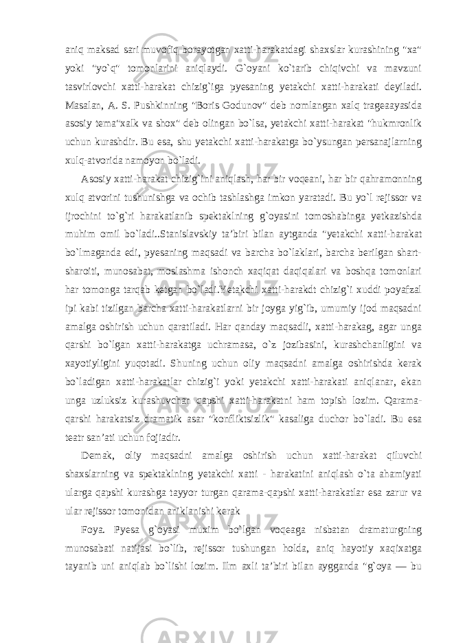 aniq maksad sari muvofiq borayotgan xatti-harakatdagi shaxslar kurashining &#34;xa&#34; yoki &#34;yo`q&#34; tomonlarini aniqlaydi. G`oyani ko`tarib chiqivchi va mavzuni tasvirlovchi xatti-harakat chizig`iga pyesaning yetakchi xatti-harakati deyiladi. Masalan, A. S. Pushkinning &#34;Boris Godunov&#34; deb nomlangan xalq trageaayasida asosiy tema&#34;xalk va shox&#34; deb olingan bo`lsa, yetakchi xatti-harakat &#34;hukmronlik uchun kurashdir. Bu esa, shu yetakchi xatti-harakatga bo`ysungan persanajlarning xulq-atvorida namoyon bo`ladi. Asosiy xatti-harakat chizig`ini aniqlash, har bir voqeani, har bir qahramonning xulq atvorini tushunishga va ochib tashlashga imkon yaratadi. Bu yo`l rejissor va ijrochini to`g`ri harakatlanib spektaklning g`oyasini tomoshabinga yetkazishda muhim omil bo`ladi..Stanislavskiy ta’biri bilan aytganda &#34;yetakchi xatti-harakat bo`lmaganda edi, pyesaning maqsadi va barcha bo`laklari, barcha berilgan shart- sharoiti, munosabat, moslashma ishonch xaqiqat daqiqalari va boshqa tomonlari har tomonga tarqab ketgan bo`ladi.Yetakchi xatti-harakdt chizig`i xuddi poyafzal ipi kabi tizilgan barcha xatti-harakatlarni bir joyga yig`ib, umumiy ijod maqsadni amalga oshirish uchun qaratiladi. Har qanday maqsadli, xatti-harakag, agar unga qarshi bo`lgan xatti-harakatga uchramasa, o`z jozibasini, kurashchanligini va xayotiyligini yuqotadi. Shuning uchun oliy maqsadni amalga oshirishda kerak bo`ladigan xatti-harakatlar chizig`i yoki yetakchi xatti-harakati aniqlanar, ekan unga uzluksiz kurashuvchan qapshi xatti-harakatni ham topish lozim. Qarama- qarshi harakatsiz dramatik asar &#34;konfliktsizlik&#34; kasaliga duchor bo`ladi. Bu esa teatr san’ati uchun fojiadir. Demak, oliy maqsadni amalga oshirish uchun xatti-harakat qiluvchi shaxslarning va spektaklning yetakchi xatti - harakatini aniqlash o`ta ahamiyati ularga qapshi kurashga tayyor turgan qarama-qapshi xatti-harakatlar esa zarur va ular rejissor tomonidan aniklanishi kerak Foya. Pyesa g`oyasi muxim bo`lgan voqeaga nisbatan dramaturgning munosabati natijasi bo`lib, rejissor tushungan holda, aniq hayotiy xaqixatga tayanib uni aniqlab bo`lishi lozim. Ilm axli ta’biri bilan aygganda &#34;g`oya — bu 