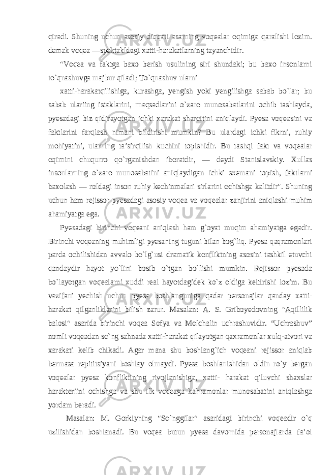 qiradi. Shuning uchun asosiy diqqati asarning voqealar oqimiga qaralishi lozim. demak voqea —spektakldagi xatti-harakatlarning tayanchidir. &#34;Voqea va faktga baxo berish usulining siri shundaki; bu baxo insonlarni to`qnashuvga majbur qiladi; To`qnashuv ularni xatti-harakatqilishiga, kurashga, yengish yoki yengilishga sabab bo`lar; bu sabab ulariing istaklarini, maqsadlarini o`zaro munosabatlarini ochib tashlayda, pyesadagi biz qidirayotgan ichki xarakat sharoitini aniqlaydi. Pyesa voqeasini va faktlarini farqlash nimani bildirishi mumkin? Bu ulardagi ichki fikrni, ruhiy mohiyatini, ularning ta’sirqilish kuchini topishidir. Bu tashqi fakt va voqealar oqimini chuqurro qo`rganishdan iboratdir, — deydi Stanislavskiy. Xullas insonlarning o`zaro munosabatini aniqlaydigan ichki sxemani topish, faktlarni baxolash — roldagi inson ruhiy kechinmalari sirlarini ochishga kalitdir&#34;. Shuning uchun ham rejissor pyesadagi asosiy voqea va voqealar zanjirini aniqlashi muhim ahamiyatga ega. Pyesadagi birinchi voqeani aniqlash ham g`oyat muqim ahamiyatga egadir. Birinchi voqeaning muhimligi pyesaning tuguni bilan bog`liq. Pyesa qaqramonlari parda ochilishidan avvalo bo`lg`usi dramatik konfliktning asosini tashkil etuvchi qandaydir hayot yo`lini bosib o`tgan bo`lishi mumkin. Rejissor pyesada bo`layotgan voqealarni xuddi real hayotdagidek ko`z oldiga keltirishi lozim. Bu vazifani yechish uchun pyesa boshlanguniga qadar personajlar qanday xatti- harakat qilganliklarini bilish zarur. Masalan: A. S. Griboyedovning &#34;Aqillilik balosi&#34; asarida birinchi voqea Sofya va Molchalin uchrashuvidir. “Uchrashuv” nomli voqeadan so`ng sahnada xatti-harakat qilayotgan qaxramonlar xulq-atvori va xarakati kelib chikadi. Agar mana shu boshlang`ich voqeani rejissor aniqlab bermasa repititsiyani boshlay olmaydi. Pyesa boshlanishidan oldin ro`y bergan voqealar pyesa konfliktining rivojlanishiga, xatti- harakat qiluvchi shaxslar harakteriini ochishga va shu ilk voqeaga kahramonlar munosabatini aniqlashga yordam beradi. Masalan: M. Gorkiyning &#34;So`nggilar&#34; asaridagi birinchi voqeadir o`q uzilishidan boshlanadi. Bu voqea butun pyesa davomida personajlarda fa’ol 