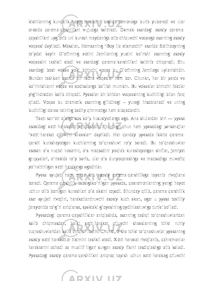 kishilarning kundalik hayot tarzlarini boshqa tomonaga burib yuboradi va ular orasida qarama-qarshilikni vujudga keltiradi. Demak asardagi asosiy qarama- qapshilikni uyg`otib uni kurash maydoniga olib chiquvchi voqeaga asarning asosiy voqeasi deyiladi. Masalan, Hamzaning &#34;Boy ila xizmatchi&#34; asarida Solihboyning to`ydai keyin G`ofirning xotini Jamilaning yuzini ko`rishi asarning asosiy voqeasini tashkil etadi va asardagi qarama-karshilikni keltirib chiqaradi. Shu asardagi bosh vokea yoki birinchi voqea bu G`ofirning Jamilaga uylanishidir. Bundan tashkari asarda bir necha voqealar ham bor. Chunkn, har bir parda va ko`rinishlarni voqea va xodisalarga bo`lish mumkin. Bu vokealar birinchi faktlar yig`indisidan kelib chiqadi. Pyesalar bir-biridan voqeasining kuchliligi bilan farq qiladi. Voqea bu dramatik asarning g`ildiragi – yuragi hisoblanadi va uning kuchliligi obraz-rolning badiiy qimmatiga ham aloqadordir. Teatr san’ati o`ziga xos ko`p hususiyatlarga ega. Ana shulardan biri — pyesa asosidagi xatti-harakatini aniqlashdir. Shuning uchun ham pyesadagi personajlar &#34;xatti-harakat qiluvchi shaxslar&#34; deyiladi. Har qanday pyesada ikkita qarama- qarshi kurashayotgan kuchlarning to`qnashuvi ro`y beradi. Bu to`qnashuvlar asosan o`z nuqtai nazarini, o`z maqsadini yoqlab kurashayotgan sinflar, jamiyat gruppalari, o`rtasida ro`y berib, ular o`z dunyoqarashiga va maqsadiga muvofiq yo`naltirilgan xatti-harakatga egadirlar. Pyesa syujeti ham mana shu asosiy qarama-qarshilikga tayanib rivojlana boradi. Qarama-qarshilik asosigako`rilgan pyesada, qaxramonlarning yangi hayot uchun olib borilgan kurashlari o`z aksini topadi. Shunday qilib, qarama-qarshilik asar syujeti rivojini, harakatlantiruvchi asosiy kuch ekan, agar u pyesa taxliliy jarayonida to`g`ri aniqlansa, spektakl g`oyasining oydinlashuviga turtki bo`ladi. Pyesadagi qarama-qapshiliklar aniqlashda, asarning tashqi to`qnashuvlaridan kelib chiqmasdan, balki xatti-harakat qiluvchi shaxslarning ichki ruhiy tuqnashuvlaridan kelib chiqish lozim. Chunki, o`sha ichki to`qnashuvlar pyesaning asosiy xatti-harakatlar tizimini tashkil etadi. Xatti-haraxat rivojlanib, qahramonlar harakterini ochadi aa muallif ilgari surgan asosiy fikrni tasdiqlashga olib keladi. Pyesadagi asosiy qarama-qarshilikni aniqroq topish uchun xatti-harakag qiluvchi 