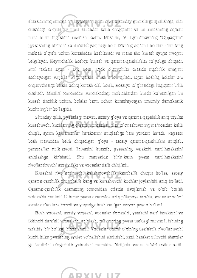 shaxslarning nimaga intilayotganini, ular o`zaro kanday guruxlarga ajralishiga, ular orasidagi to`qnashuv nima sababdan kelib chiqqanini va bu kurashning oqibati nima bilan tugashini kuzatish lozim. Masalan, V. Lyubimovning &#34;Oppog`im&#34; pyesasining birinchi ko`rinishidayoq negr bola Dikning oq tanli bolalar bilan teng maktab o`qishi uchun kurashidan boshlanadi va mana shu kurash syujet rivojini belgilaydi. Keyinchalik boshqa kurash va qarama-qarshiliklar ro`yobga chiqadi. Sinf raxbari Djon - Dik Betti, Djok o`quvchilar orasida irqchilik urug`ini sochayotgan Anjella Bilga qarshi urush e’lon qiladi. Djon boshliq bolalar o`z o`qituvchisiga karshi ochiq kurash olib borib, Rossiya to`g`risidagi haqiqatni bilib olishadi. Muallif tomonidan Amerikadagi maktablardan birida ko`rsatilgan bu kurash tinchlik uchun, bolalar baxti uchun kurashayotgan umumiy demokratik kuchning bir bo`lagidir. Shunday qilib, pyesadagi mavzu, asosiy g`oya va qarama-qapshilik aniq topilsa kurashuvchi kuchlarning o`zaro munosabati ular to`qnashuvining ma’nosidan kelib chiqib, ayrim kaxramonlar harakterini aniqlashga ham yordam beradi. Rejissor bosh mavzudan kelib chiqadigan g`oya - asosiy qarama-qarshilikni aniqlab, personajlar xulk-atvori liniyasini kuzatib, pyesaning yetakchi xatti-harakatini aniqlashga kirishadi. Shu maqsadda birin-ketin pyesa xatti-harakatini rivojlantiruvchi asosiy fakt va voqealar tizib chiqiladi. Kurashni rivojlantiruvchi kelishmovchilik kanchalik chuqur bo`lsa, asosiy qarama-qarshilik shunchalik keng va kurashuvchi kuchlar joylanishi aniq bo`ladi. Qarama-qarshilik dramaturg tomonidan odatda rivojlanish va o`sib borish tariqasida beriladi. U butun pyesa davomida aniq pillapoya tarzida, voqealar oqimi asosida rivojlana boradi va yuqoriga boshlaydigan narvon paydo bo`ladi. Bosh voqeani, asosiy voqeani, voqealar tizmasini, yetakchi xatti-harakatni va ikkinchi darajali voqealarni aniqlash, rejissorning pyesa ustidagi mustaqil ishining tarkibiy bir bo`lagi hisoblanadi. Voqealar oqimi o`zining dealektik rivojlanuvchi kuchi bilan pyesaning syujet yo`nalishini sindirishi, xatti-harakat qiluvchi shaxslar ga taqdirini o`zgartirib yuborishi mumkin. Natijada voqea ta’siri ostida xatti- 