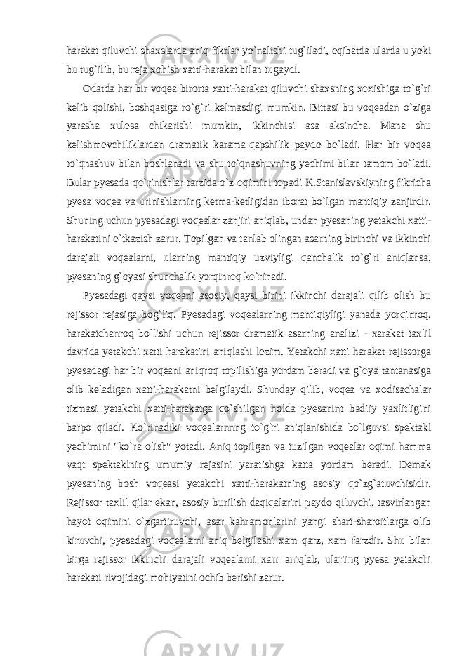 harakat qiluvchi shaxslarda aniq fikrlar yo`nalishi tug`iladi, oqibatda ularda u yoki bu tug`ilib, bu reja xohish xatti-harakat bilan tugaydi. Odatda har bir voqea birorta xatti-harakat qiluvchi shaxsning xoxishiga to`g`ri kelib qolishi, boshqasiga ro`g`ri kelmasdigi mumkin. Bittasi bu voqeadan o`ziga yarasha xulosa chikarishi mumkin, ikkinchisi asa aksincha. Mana shu kelishmovchiliklardan dramatik karama-qapshilik paydo bo`ladi. Har bir voqea to`qnashuv bilan boshlanadi va shu to`qnashuvning yechimi bilan tamom bo`ladi. Bular pyesada qo`rinishlar tarzida o`z oqimini topadi K.Stanislavskiyning fikricha pyesa voqea va urinishlarning ketma-ketligidan iborat bo`lgan mantiqiy zanjirdir. Shuning uchun pyesadagi voqealar zanjiri aniqlab, undan pyesaning yetakchi xatti- harakatini o`tkazish zarur. Topilgan va tanlab olingan asarning birinchi va ikkinchi darajali voqealarni, ularning mantiqiy uzviyligi qanchalik to`g`ri aniqlansa, pyesaning g`oyasi shunchalik yorqinroq ko`rinadi. Pyesadagi qaysi voqeani asosiy, qaysi birini ikkinchi darajali qilib olish bu rejissor rejasiga bog`liq. Pyesadagi voqealarning mantiqiyligi yanada yorqinroq, harakatchanroq bo`lishi uchun rejissor dramatik asarning analizi - xarakat taxlil davrida yetakchi xatti-harakatini aniqlashi lozim. Yetakchi xatti-harakat rejissorga pyesadagi har bir voqeani aniqroq topilishiga yordam beradi va g`oya tantanasiga olib keladigan xatti-harakatni belgilaydi. Shunday qilib, voqea va xodisachalar tizmasi yetakchi xatti-harakatga qo`shilgan holda pyesanint badiiy yaxlitligini barpo qiladi. Ko`rinadiki voqealarnnng to`g`ri aniqlanishida bo`lguvsi spektakl yechimini &#34;ko`ra olish&#34; yotadi. Aniq topilgan va tuzilgan voqealar oqimi hamma vaqt spektaklning umumiy rejasini yaratishga katta yordam beradi. Demak pyesaning bosh voqeasi yetakchi xatti-harakatning asosiy qo`zg`atuvchisidir. Rejissor taxlil qilar ekan, asosiy burilish daqiqalarini paydo qiluvchi, tasvirlangan hayot oqimini o`zgartiruvchi, asar kahramonlarini yangi shart-sharoitlarga olib kiruvchi, pyesadagi voqealarni aniq belgilashi xam qarz, xam farzdir. Shu bilan birga rejissor ikkinchi darajali voqealarni xam aniqlab, ulariing pyesa yetakchi harakati rivojidagi mohiyatini ochib berishi zarur. 