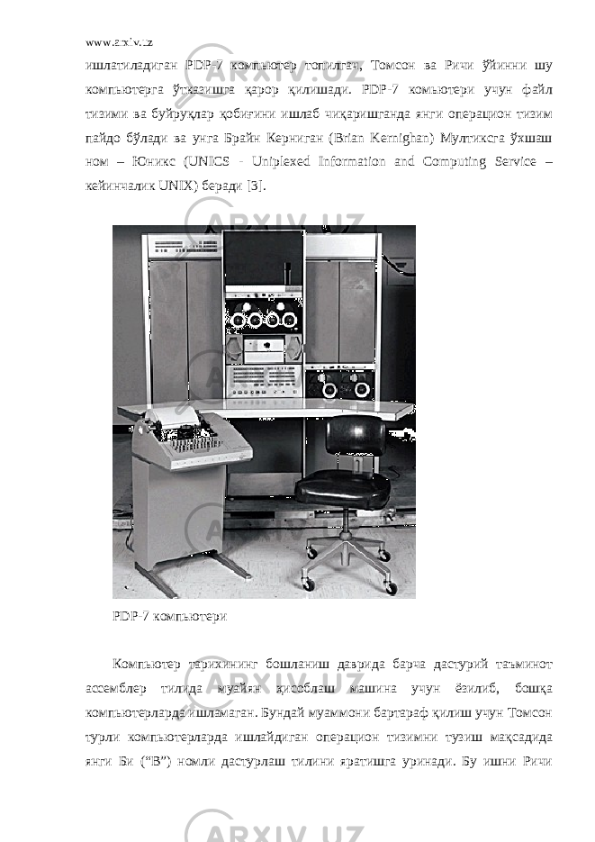 www.arxiv.uz ишлатиладиган PDP-7 компьютер топилгач, Томсон ва Ричи ўйинни шу компьютерга ўтказишга қарор қилишади. PDP-7 комьютери учун файл тизими ва буйруқлар қобиғини ишлаб чиқаришганда янги операцион тизим пайдо бўлади ва унга Брайн Керниган (Brian Kernighan) Мултиксга ўхшаш ном – Юникс (UNICS - Uniplexed Information and Computing Service – кейинчалик UNIX) беради [3]. PDP-7 компьютер и Компьютер тарихининг бошланиш даврида барча дастурий таъминот ассемблер тилида муайян ҳисоблаш машина учун ёзилиб, бошқа компьютерларда ишламаган. Бундай муаммони бартараф қилиш учун Томсон турли компьютерларда ишлайдиган операцион тизимни тузиш мақсадида янги Би (“B”) номли дастурлаш тилини яратишга уринади. Бу ишни Ричи 