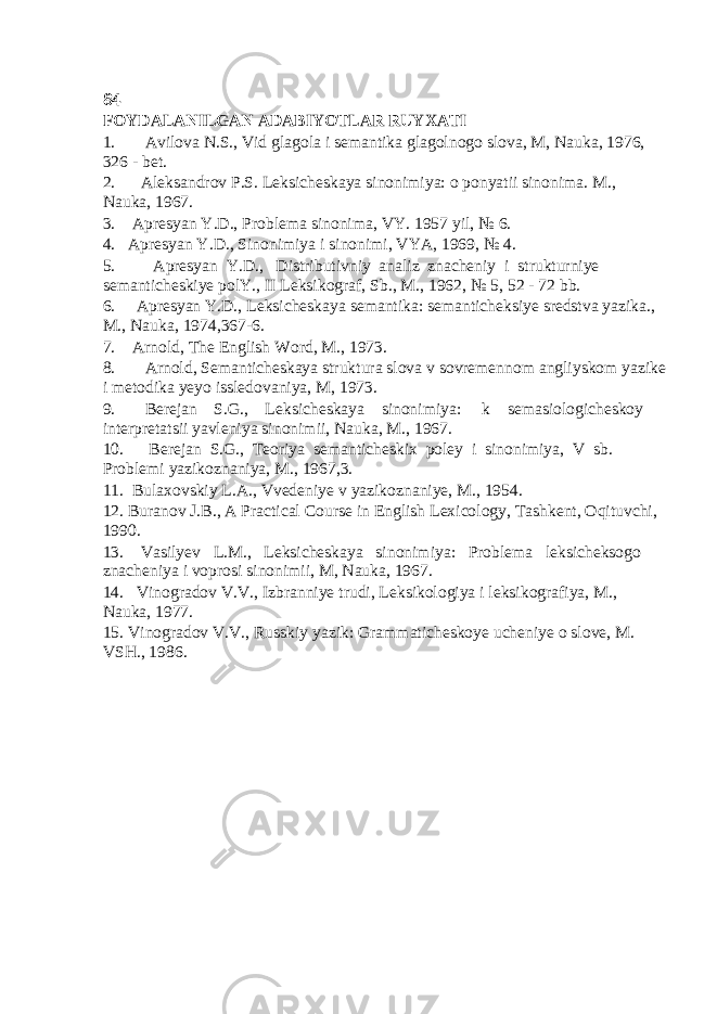 84 FOYDALANILGAN ADABIYOTLAR RUYXATI 1. Avilova N.S., Vid glagola i semantika glagolnogo slova, M, Nauka, 1976, 326 - bet. 2. Aleksandrov P.S. Leksicheskaya sinonimiya: o ponyatii sinonima. M., Nauka, 1967. 3. Apresyan Y.D., Problema sinonima, VY. 1957 yil, № 6. 4. Apresyan Y.D., Sinonimiya i sinonimi, VYA, 1969, № 4. 5. Apresyan Y.D., Distributivniy analiz znacheniy i strukturniye semanticheskiye polY., II Leksikograf, Sb., M., 1962, № 5, 52 - 72 bb. 6. Apresyan Y.D., Leksicheskaya semantika: semanticheksiye sredstva yazika., M., Nauka, 1974,367-6. 7. Arnold, The English Word, M., 1973. 8. Arnold, Semanticheskaya struktura slova v sovremennom angliyskom yazike i metodika yeyo issledovaniya, M, 1973. 9. Berejan S.G., Leksicheskaya sinonimiya: k semasiologicheskoy interpretatsii yavleniya sinonimii, Nauka, M., 1967. 10. Berejan S.G., Teoriya semanticheskix poley i sinonimiya, V sb. Problemi yazikoznaniya, M., 1967,3. 11. Bulaxovskiy L.A., Vvedeniye v yazikoznaniye, M., 1954. 12. Buranov J.B., A Practical Course in English Lexicology, Tashkent, Oqituvchi, 1990. 13. Vasilyev L.M., Leksicheskaya sinonimiya: Problema leksicheksogo znacheniya i voprosi sinonimii, M, Nauka, 1967. 14. Vinogradov V.V., Izbranniye trudi, Leksikologiya i leksikografiya, M., Nauka, 1977. 15. Vinogradov V.V., Russkiy yazik: Grammaticheskoye ucheniye o slove, M. VSH., 1986. 