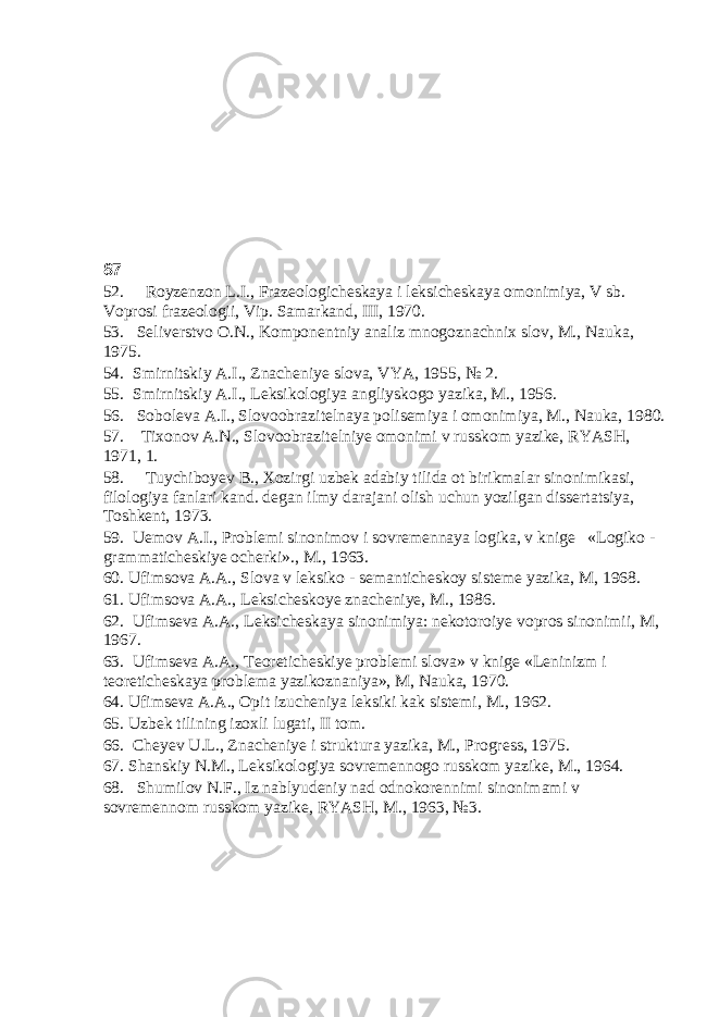 87 52. Royzenzon L.I., Frazeologicheskaya i leksicheskaya omonimiya, V sb. Voprosi frazeologii, Vip. Samarkand, III, 1970. 53. Seliverstvo O.N., Komponentniy analiz mnogoznachnix slov, M., Nauka, 1975. 54. Smirnitskiy A.I., Znacheniye slova, VYA, 1955, № 2. 55. Smirnitskiy A.I., Leksikologiya angliyskogo yazika, M., 1956. 56. Soboleva A.I., Slovoobrazitelnaya polisemiya i omonimiya, M., Nauka, 1980. 57. Tixonov A.N., Slovoobrazitelniye omonimi v russkom yazike, RYASH, 1971, 1. 58. Tuychiboyev B., Xozirgi uzbek adabiy tilida ot birikmalar sinonimikasi, filologiya fanlari kand. degan ilmy darajani olish uchun yozilgan dissertatsiya, Toshkent, 1973. 59. Uemov A.I., Problemi sinonimov i sovremennaya logika, v knige «Logiko - grammaticheskiye ocherki»., M., 1963. 60. Ufimsova A.A., Slova v leksiko - semanticheskoy sisteme yazika, M, 1968. 61. Ufimsova A.A., Leksicheskoye znacheniye, M., 1986. 62. Ufimseva A.A., Leksicheskaya sinonimiya: nekotoroiye vopros sinonimii, M, 1967. 63. Ufimseva A.A., Teoreticheskiye problemi slova» v knige «Leninizm i teoreticheskaya problema yazikoznaniya», M, Nauka, 1970. 64. Ufimseva A.A., Opit izucheniya leksiki kak sistemi, M., 1962. 65. Uzbek tilining izoxli lugati, II tom. 66. Cheyev U.L., Znacheniye i struktura yazika, M., Progress, 1975. 67. Shanskiy N.M., Leksikologiya sovremennogo russkom yazike, M., 1964. 68. Shumilov N.F., Iz nablyudeniy nad odnokorennimi sinonimami v sovremennom russkom yazike, RYASH, M., 1963, №3. 