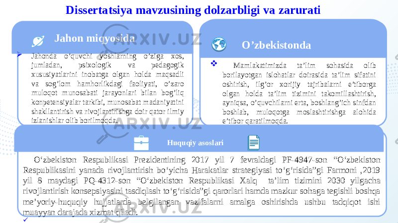 2Dissertatsiya mavzusining dolzarbligi va zarurati Jahon miqyosida  Jahonda o’quvchi yoshlarning o’ziga xos, jumladan, psixologik va pedagogik xususiyatlarini inobatga olgan holda maqsadli va sog’lom hamhorlikdagi faoliyati, o’zaro muloqot munosabati jarayonlari bilan bog’liq konpetensiyalar tarkibi, munosabat madaniyatini shakllantirish va rivojlantirishga doir qator ilmiy izlanishlar olib borilmoqda. O’zbekistonda  Mamlakatimizda ta’lim sohasida olib borilayotgan islohatlar doirasida ta’lim sifatini oshirish, ilg’or xorijiy tajribalarni e’tiborga olgan holda ta’lim tizimini takomillashtirish, ayniqsa, o’quvchilarni erta, boshlang’ich sinfdan boshlab, muloqotga moslashtirishga alohida e’tibor qaratilmoqda. Huquqiy asoslari O‘zbekiston Respublikasi Prezidentining 2017 yil 7 fevraldagi PF-4947-son “O‘zbekiston Respublikasini yanada rivojlantirish bo‘yicha Harakatlar strategiyasi to‘g‘risida”gi Farmoni ,2019 yil 8 maydagi PQ-4312-son “O‘zbekiston Respublikasi Xalq ta’lim tizimini 2030 yilgacha rivojlantirish konsepsiyasini tasdiqlash to‘g‘risida”gi qarorlari hamda mazkur sohaga tegishli boshqa me’yoriy-huquqiy hujjatlarda belgilangan vazifalarni amalga oshirishda ushbu tadqiqot ishi muayyan darajada xizmat qiladi.    