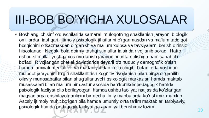 23III-BOB BO’YICHA XULOSALAR • Boshlang’ich sinf o’quvchilarida samarali muloqotning shakllanish jarayoni biologik omillardan tashqari, ijtimoiy psixologik jihatlarini o’rganmasdan va ma’lum tadqiqot bosqichini o’tkazmasdan o’rganish va ma’lum xulosa va tavsiyalarni berish o’rinsiz hisoblanadi. Negaki bola doimiy tashqi stimullar ta’sirida rivojlanib boradi. Hatto ushbu stimullar yoshga xos rivojlanish jarayonini ortta qolishiga ham sababchi bo’ladi. Rivojlangan chet el davlatlarida deyarli o’z hududiy demografik o’sish hamda jamiyati mentaliteti va madaniyatidan kelib chiqib, bolani erta yoshdan muloqot jarayonini to’g’ri shakllantirish kognitiv rivojlanish bilan birga o’rganilib, oilaviy munosabatlar bilan shug’ullanuvchi psixologik markazlar, hamda maktab musassalari bilan ma’lum bir dastur asosida hamkorlikda pedagogik hamda psixologik faoliyat olib borilayotgani hamda ushbu faoliyat natijasida ko’zlangan maqsadlarga erishilayotganligini bir necha ilmiy manbalarda ko’rishimiz mumkin. Asosiy ijtimoiy muhit bo’lgan oila hamda umumiy o’rta ta’lim maktablari tarbiyaviy, psixologik hamda pedagogik faoliyatiga ahamiyat berishimiz lozim. 3939 